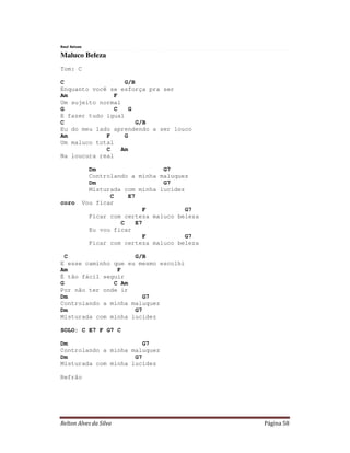 Relton Alves da Silva Página 58
Raul Seixas
Maluco Beleza
Tom: C
C G/B
Enquanto você se esforça pra ser
Am F
Um sujeito normal
G C G
E fazer tudo igual
C G/B
Eu do meu lado aprendendo a ser louco
Am F G
Um maluco total
C Am
Na loucura real
Dm G7
Controlando a minha maluquez
Dm G7
Misturada com minha lucidez
C E7
coro Vou ficar
F G7
Ficar com certeza maluco beleza
C E7
Eu vou ficar
F G7
Ficar com certeza maluco beleza
C G/B
E esse caminho que eu mesmo escolhi
Am F
É tão fácil seguir
G C Am
Por não ter onde ir
Dm G7
Controlando a minha maluquez
Dm G7
Misturada com minha lucidez
SOLO: C E7 F G7 C
Dm G7
Controlando a minha maluquez
Dm G7
Misturada com minha lucidez
Refrão
 