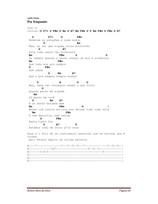 Relton Alves da Silva Página 60
Legião Urbana
Por Enquanto
Tom: D
Introd.:D D7+ G F#m G Em G A7 Bm F#m G D Bm F#m G F#m G A7
D D7+ G F#m
Mudaram as estações e nada mudou
G Em
Mas, eu sei que alguma coisa aconteceu
G A7
Está tudo assim tão diferente
Bm F#m G D
Se lembra quando a gente chegou um dia a acreditar
Bm F#m
Que tudo era pra sempre
G F#m
Sem saber
G Em A7
Que o pra sempre sempre acaba?
D A G D
Mas, nada vai conseguir mudar o que ficou
G
Quando penso em alguém
Em
Só penso em você
G Em A7
E aí então estamos bem
Bm F#m G D
Mesmo com tantos motivos pra deixar tudo como está
Bm F#m
E nem desistir, nem tentar
G F#m
Agora tanto faz
G A7 D
Estamos indo de volta p'rá casa
Esse é o solo de um instrumento parecido com um teclado que é
tocado
pelo Renato depois da ultima palavra.
E|---7---------------7---5--5--5---7--------------6--6--6--|
B|-------------5s7--------------------8--6--5--------------|
B|------3-4-5----------------------------------5-----------|
D|---------------------------------------------------------|
A|---------------------------------------------------------|
E|---------------------------------------------------------|
 