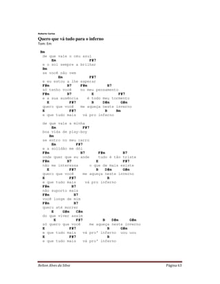 Relton Alves da Silva Página 63
Roberto Carlos
Quero que vá tudo para o inferno
Tom: Em
Bm
de que vale o céu azul
Em F#7
e o sol sempre a brilhar
Bm
se você não vem
Em F#7
e eu estou a lhe esperar
F#m B7 F#m B7
só tenho você no meu pensamento
F#m B7 E F#7
e a sua ausência é todo meu tormento
E F#7 B D#m G#m
quero que você me aqueça neste inverno
E F#7 B Bm
e que tudo mais vá pro inferno
de que vale a minha
Em F#7
boa vida de play-boy
Bm
se entro no meu carro
Em F#7
e a solidão me dói
F#m B7 F#m B7
onde quer que eu ande tudo é tão triste
F#m B7 E F#7
não me interessa o que de mais existe
E F#7 B D#m G#m
quero que você me aqueça neste inverno
E F#7 B
e que tudo mais vá pro inferno
F#m B7
não suporto mais
F#m B7
você longe de mim
F#m B7
quero até morrer
E G#m C#m
do que viver assim
E F#7 B D#m G#m
só quero que você me aqueça neste inverno
E F#7 B G#m
e que tudo mais vá pro’ inferno uou uou
E F#7 B
e que tudo mais vá pro’ inferno
 