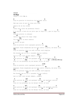 Relton Alves da Silva Página 65
Jota Quest
Só Hoje
intro : E B C#m A
E B
Hoje eu preciso te encontrar de qualquer jeito
C#m
Nem que seja só pra te levar pra casa
A
Depois de um dia normal
E
Olhar teus olhos de promessas fáceis
B C#m A
E te beijar a boca de um jeito que te faça rir...que te faça rir
F#m
Hoje eu preciso te abraçar
B9
Sentir teu cheiro de roupa limpa
F#m
Pra esquecer os meus anseios
B9
E dormir em paz
E B
Hoje eu preciso ouvir qualquer palavra tua
C#m A
Qualquer frase exagerada que me faça sentir alegria, em estar vivo
F#m B
Hoje eu preciso tomar um café ouvindo você suspirar
F#m
Me dizendo que eu sou o causador da tua insônia
B A/B
Que eu faço tudo errado sempre...sempre
E F#m B E
Hoje preciso de você com qualquer humor com qualquer sorriso
E F#m B Am ( D7M Gm D7M 2x)
Hoje só tua presença vai me deixar feliz, só hoje
G D/F#
Hoje eu preciso ouvir qualquer palavra tua
Em C9
Qualquer frase exagerada que me faça sentir alegria, em estar vivo
Am7 D4
Hoje eu preciso tomar um café ouvindo você suspirar
Am7
Me dizendo que eu sou o causador da tua insônia
D4 C/D
Que eu faço tudo errado sempre...sempre
G Am7 D4 G
Hoje preciso de você com qualquer humor, com qualquer sorriso
G Am7 D4 G
Hoje só tua presença vai me deixar feliz, só hoje
G Am7 D4 G
Hoje preciso de você com qualquer humor, com qualquer sorriso
G Am7 D4 Cm G
Hoje só tua presença vai me deixar feliz, só hoje
 