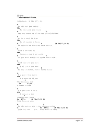 Relton Alves da Silva Página 66
Lulu Santos
Toda forma de Amor
Introdução: (A F#m E7/11 D)
A
Eu não pedi pra nascer
F#m
Eu não nasci pra perder
E D
Nem vou sobrar de vítima das circunstâncias
A
Eu tô plugado na vida
F#m
Eu tô curando a ferida
E D (A F#m E7/11 D)
Às vezes eu me sinto uma bala perdida
A
Você é bem como eu
F#m
Conhece o que é ser assim
E D
Só que dessa história ninguém sabe o fim
A
Você não leva pra casa
F#m
E só traz o que quer
E D
Eu sou teu homem, você é minha mulher
A
E a gente vive junto
A5+
E a gente se dá bem
D
Não desejamos mal
Dm E7/11
A quase ninguém
A
E a gente vai à luta
A5+
E conhece a dor
D
Consideramos justa
Dm E7/11 (A F#m E7/11 D)
Toda forma de amor
A D
Eu não pedi... até ...das circunstâncias
A Dm E7/11 (A F#m E7/11 D)
Você não leva... até ...toda forma de amor
 