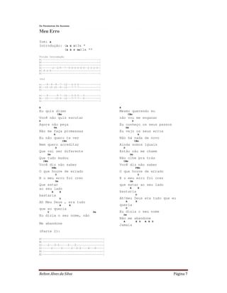 Relton Alves da Silva Página 7
Os Paralamas Do Sucesso
Meu Erro
Tom: A
Introdução: (A E D)3x *
(A E D Dm)1x **
Violão Introdução
e|---------------------------------------|
B|---------------------------------------|
G|---------------------------------------|
D|-------2--2/9--7--0-0-0-0-0-0--2-3-2-0-|
A|-0-2-4---------------------------------|
E|---------------------------------------|
(ou)
e|---9--9--9--7--12---5-5-5--------------|
B|--10-10-10--9--12---7-7-7--------------|
G|---------------------------------------|
e|---9------9-7--12---5-5-5---5----------|
B|--10-----10-9--12---7-7-7---6----------|
G|---------------------------------------|
A
Eu quis dizer
C#m
Você não quis escutar
D
Agora não peça
Dm
Não me faça promessas
A
Eu não quero te ver
C#m
Nem quero acreditar
D
Que vai ser diferente
Dm
Que tudo mudou
C#m
Você diz não saber
F#m
O que houve de errado
D
E o meu erro foi crer
Dm
Que estar
ao seu lado
A E
bastaria
D
Ah Meu Deus , era tudo
A E
que eu queria
D Dm
Eu dizia o seu nome, não
Me abandone
(Parte 2):
A
Mesmo querendo eu
C#m
não vou me enganar
D
Eu conheço os seus passos
Dm
Eu vejo os seus erros
A
Não há nada de novo
C#m
Ainda somos iguais
D
Então não me chame
Dm
Não olhe pra trás
C#m
Você diz não saber
F#m
O que houve de errado
D
E o meu erro foi crer
Dm
que estar ao seu lado
A E
bastaria
D
Ah!meu Deus era tudo que eu
A E
queria
D
Eu dizia o seu nome
Dm
Não me abandone
A E D A E D
Jamais
e|------------------------------------|
B|------------------------------------|
G|---2---2-2-----2---2----------------|
D|-----2-----2-----2--2-2----4---0----|
A|------------------------------------|
E|------------------------------------|
 