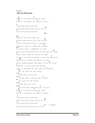 Relton Alves da Silva Página 8
Jota Quest
Além do Horizonte
Bm E
Além do horizonte existe um lugar
Bm E
Bonito e tranqüilo pra gente se amar.
A
lálá,lálá,lálá,lálá,lálá
Bm
lálá,lálá,lálá,lálá,lálá,lá lá lá
E
lálá,lálá,lálá,lálá,lálá
(F#m)
F#m
Além do horizonte deve ter
Bm
Algum lugar bonito pra viver em paz
E
Onde eu possa encontrar a natureza
A
Alegria e felici...dade com certeza
F#m
Lá nesse lugar o amanhecer é lindo
Bm
Com flores festejando mais um dia que vem vindo
E
Onde a gente pode se deitar no campo
A
Se amar na relva escutando o canto dos pássaros
F#m
Aproveitar a tarde sem pensar na vida
Bm
Andar despreocupado sem saber a hora de voltar
E
Bronzear o corpo todo sem censura
A
Gozar a liberdade de uma vida sem frescura
Bm
--> Se você não vem comigo
A-Bm
Nada disso tem valor
A-Bm A
De que vale o paraíso sem o amor?
Bm
Se você não vem comigo
A-Bm
Tudo isso vai ficar
A-Bm A
No horizonte esperando por nós dois
Bm E
Além do horizonte existe um lugar
Bm E
Bonito e tranqüilo pra gente se amar.
A
lálá,lálá,lálá,lálá,lálá
Bm
lálá,lálá,lálá,lálá,lálá,lá lá lá
E
lálá,lálá,lálá,lálá,lálá
(A) - 2 Tempos
lálá,lálá,lálá,lálá,lá lá lá lá
 