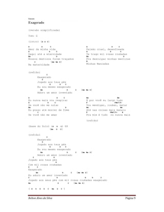 Relton Alves da Silva Página 9
Cazuza
Exagerado
(versão simplificada)
Tom: G
(intro) (G D C)
G D C
Amor da minha vida
G D C
Daqui até a eternidade
Em D
Nossos destinos foram traçados
C (Am Bm D)
Na maternidade
G D C
Paixão cruel, desenfreada
G D C
Te trago mil rosas roubadas
Em D
Pra desculpar minhas mentiras
B
Minhas Mancadas
(refrão)
C
Exagerado
D
Jogado aos teus pés
G D C
Eu sou mesmo exagerado
Em D C (Am Bm D)
Adoro um amor inventado
G D C
Eu nunca mais vou respirar
G D C
Se você não me notar
Em D
Eu posso até morrer de fome
C
Se você não me amar
Em Bm
E por você eu largo tudo
F F#m7/5-
Vou mendigar, roubar, matar
Em Bm
Até nas coisas mais banais
F F#m7/5- B
Pra mim é tudo ou nunca mais
(refrão)
(base do Solo) (G D C) 6X
(Em D C)
(refrão)
C
Exagerado
D
Jogado aos teus pés
G D C
Eu sou mesmo exagerado
Em D C (Am Bm D)
Adoro um amor inventado
C D
Jogado aos teus pés
G
Com mil rosas roubadas
D C
Exagerado
Em D C (Am Bm D)
Eu adoro um amor inventado
C D G D C
Jogado aos seus pés com mil rosas roubadas exagerado
Em D C (Am Bm D)
( G D G D C Em D C )
 