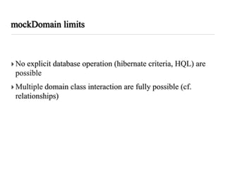 mockDomain limits



‣ No explicit database operation (hibernate criteria, HQL) are
  possible
‣ Multiple domain class interaction are fully possible (cf.
  relationships)
 