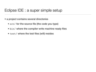 Eclipse IDE : a super simple setup

• a project contains several directories
   • src/ for the source file (the code you type)
   • bin/ where the compiler write machine ready files

   • test/ where the test files (will) resides
 