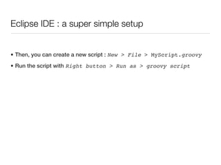 Eclipse IDE : a super simple setup


• Then, you can create a new script : New > File > MyScript.groovy
• Run the script with Right button > Run as > groovy script
 