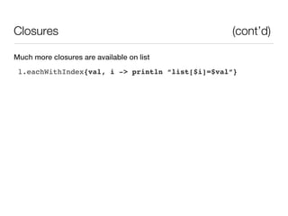 Closures                                         (cont’d)

Much more closures are available on list
 l.eachWithIndex{val, i -> println “list[$i]=$val”}
 