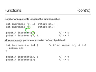 Functions                                               (cont’d)

Number of arguments induces the function called
 int increment (x, i){ return x+i }
 int increment (x)   { return x+1 }

 println increment(3)                         // -> 4
 println increment(3, 4)                      // -> 7
More concisely, parameters can be defined by default
 int increment(x, i=1){              // if no second arg => i=1
   return x+i
 }

 println increment(3, 5)                      // -> 8
 println increment(3)                         // -> 4
 
