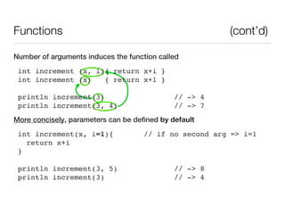 Functions                                               (cont’d)

Number of arguments induces the function called
 int increment (x, i){ return x+i }
 int increment (x)   { return x+1 }

 println increment(3)                         // -> 4
 println increment(3, 4)                      // -> 7
More concisely, parameters can be defined by default
 int increment(x, i=1){              // if no second arg => i=1
   return x+i
 }

 println increment(3, 5)                      // -> 8
 println increment(3)                         // -> 4
 