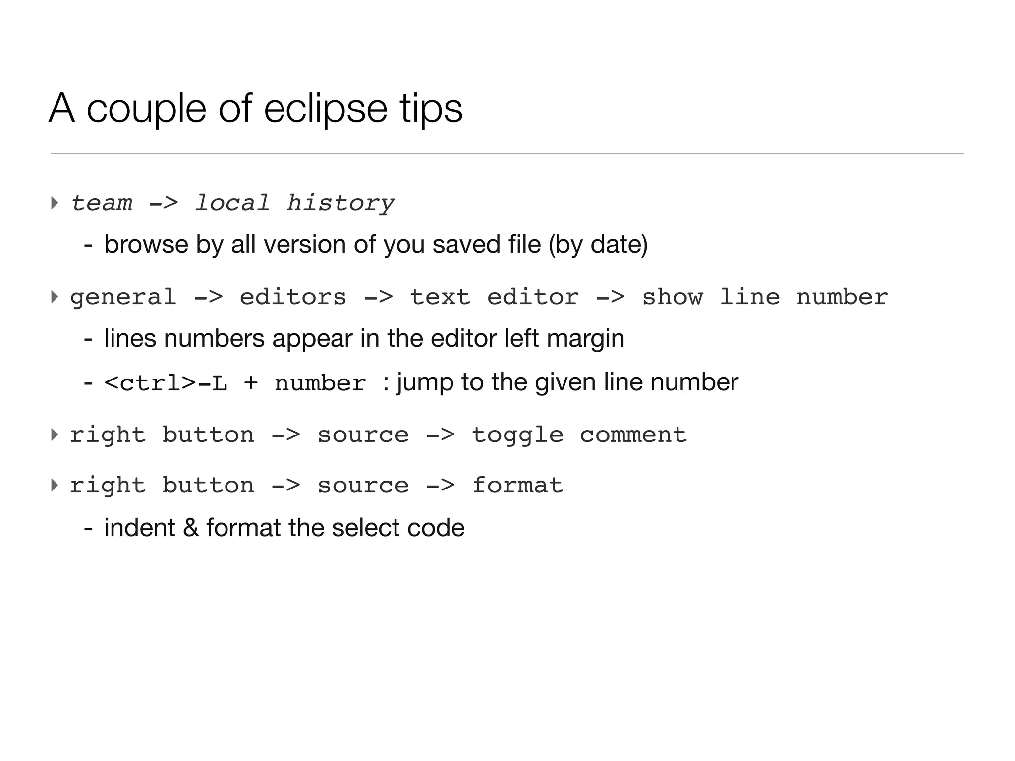 A couple of eclipse tips

‣ team -> local history
  - browse by all version of you saved file (by date)
‣ general -> editors -> text editor -> show line number
  - lines numbers appear in the editor left margin
  - <ctrl>-L + number : jump to the given line number
‣ right button -> source -> toggle comment
‣ right button -> source -> format
  - indent & format the select code
 