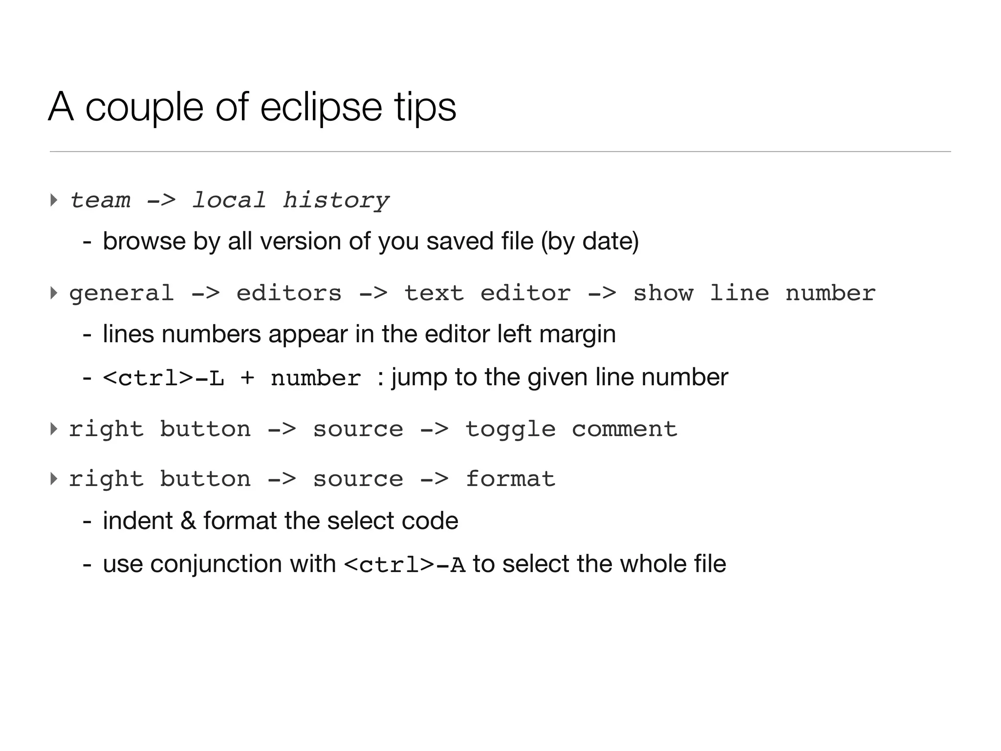 A couple of eclipse tips

‣ team -> local history
  - browse by all version of you saved file (by date)
‣ general -> editors -> text editor -> show line number
  - lines numbers appear in the editor left margin
  - <ctrl>-L + number : jump to the given line number
‣ right button -> source -> toggle comment
‣ right button -> source -> format
  - indent & format the select code
  - use conjunction with <ctrl>-A to select the whole file
 
