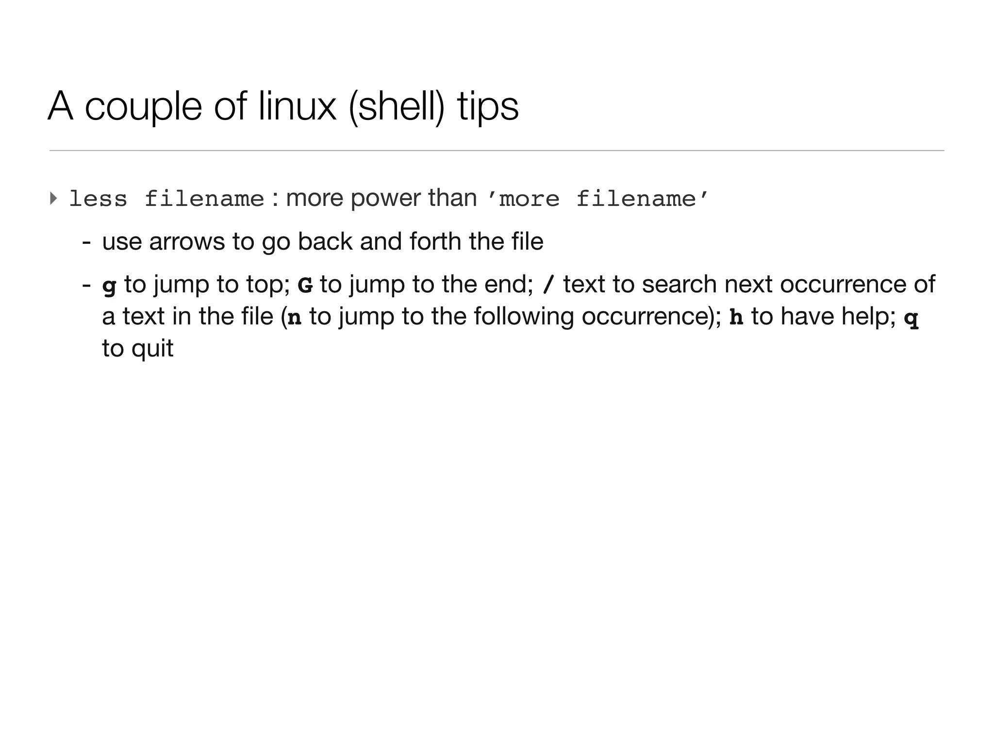 A couple of linux (shell) tips

‣ less filename : more power than ’more filename’
  - use arrows to go back and forth the file
  - g to jump to top; G to jump to the end; / text to search next occurrence
    of a text in the file (n to jump to the following occurrence); h to have
    help; q to quit
 