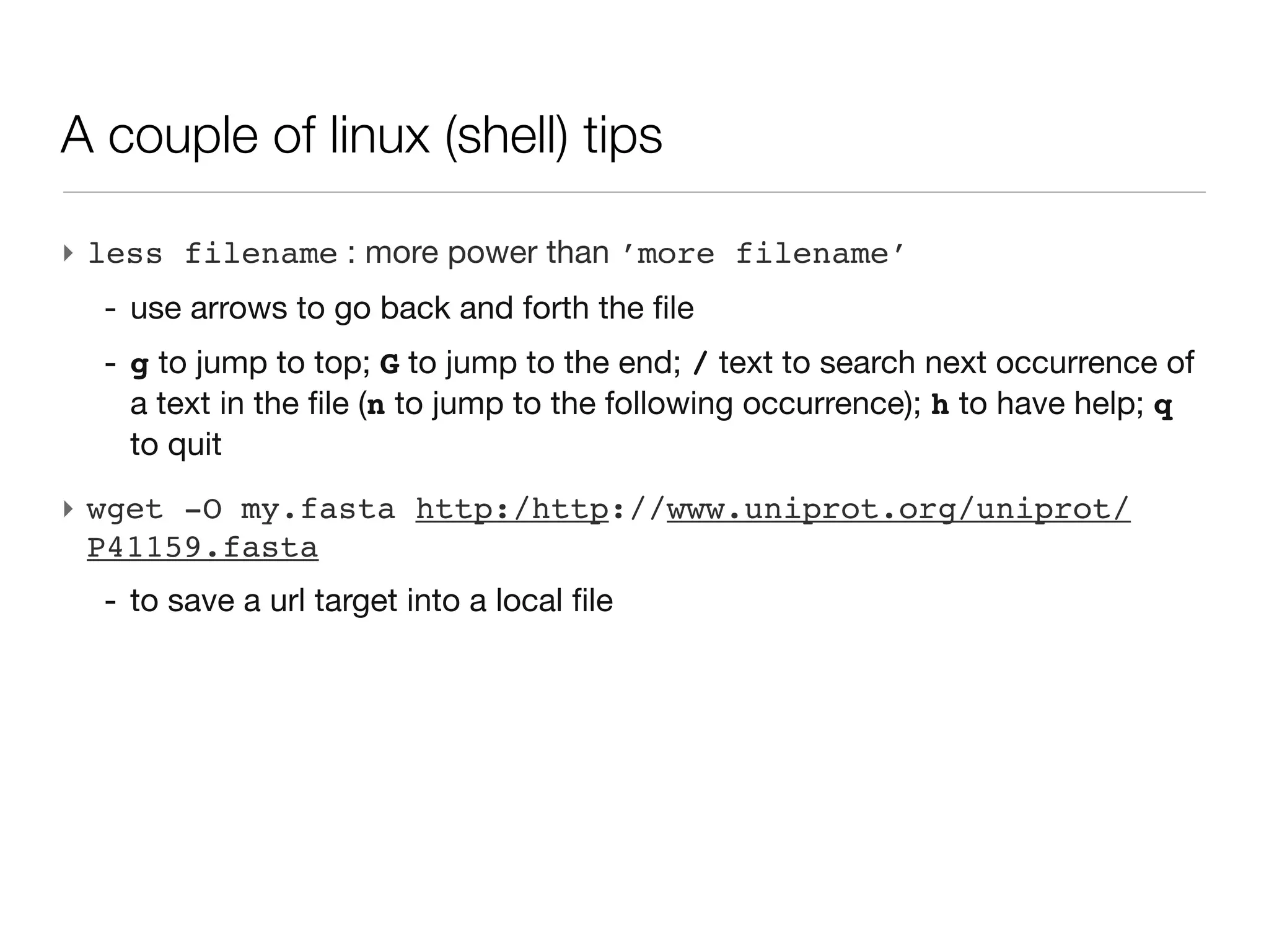 A couple of linux (shell) tips

‣ less filename : more power than ’more filename’
  - use arrows to go back and forth the file
  - g to jump to top; G to jump to the end; / text to search next occurrence
    of a text in the file (n to jump to the following occurrence); h to have
    help; q to quit
‣ wget -O my.fasta http:/http://www.uniprot.org/uniprot/
  P41159.fasta
  - to save a url target into a local file
 