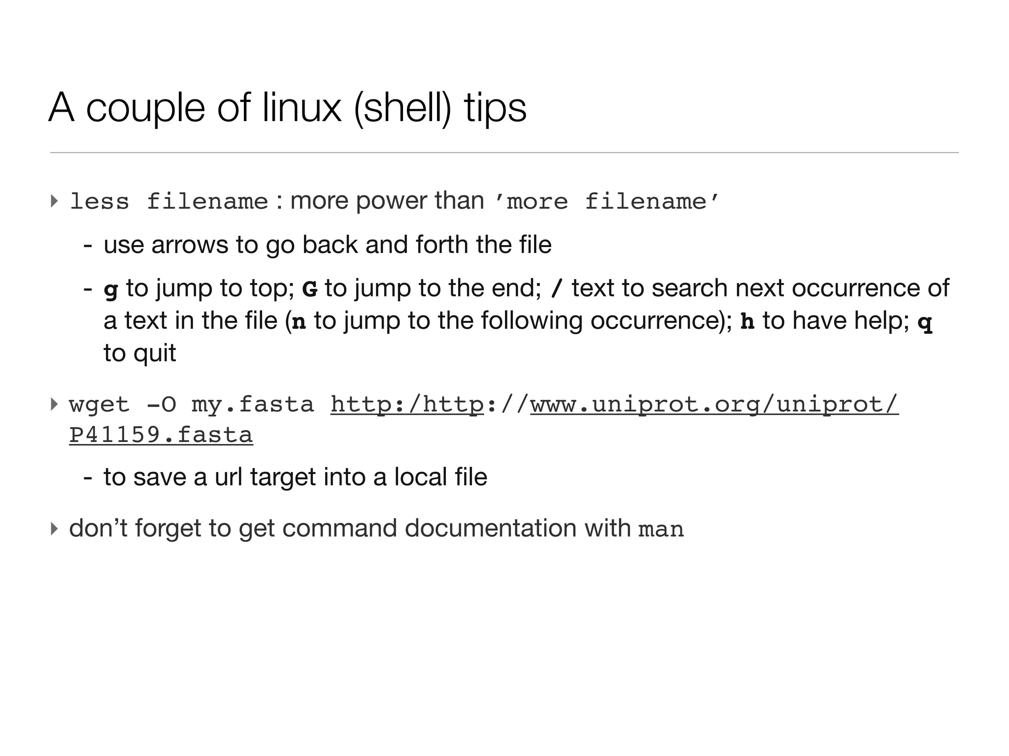 A couple of linux (shell) tips

‣ less filename : more power than ’more filename’
  - use arrows to go back and forth the file
  - g to jump to top; G to jump to the end; / text to search next occurrence
    of a text in the file (n to jump to the following occurrence); h to have
    help; q to quit
‣ wget -O my.fasta http:/http://www.uniprot.org/uniprot/
  P41159.fasta
  - to save a url target into a local file
‣ don’t forget to get command documentation with man
 