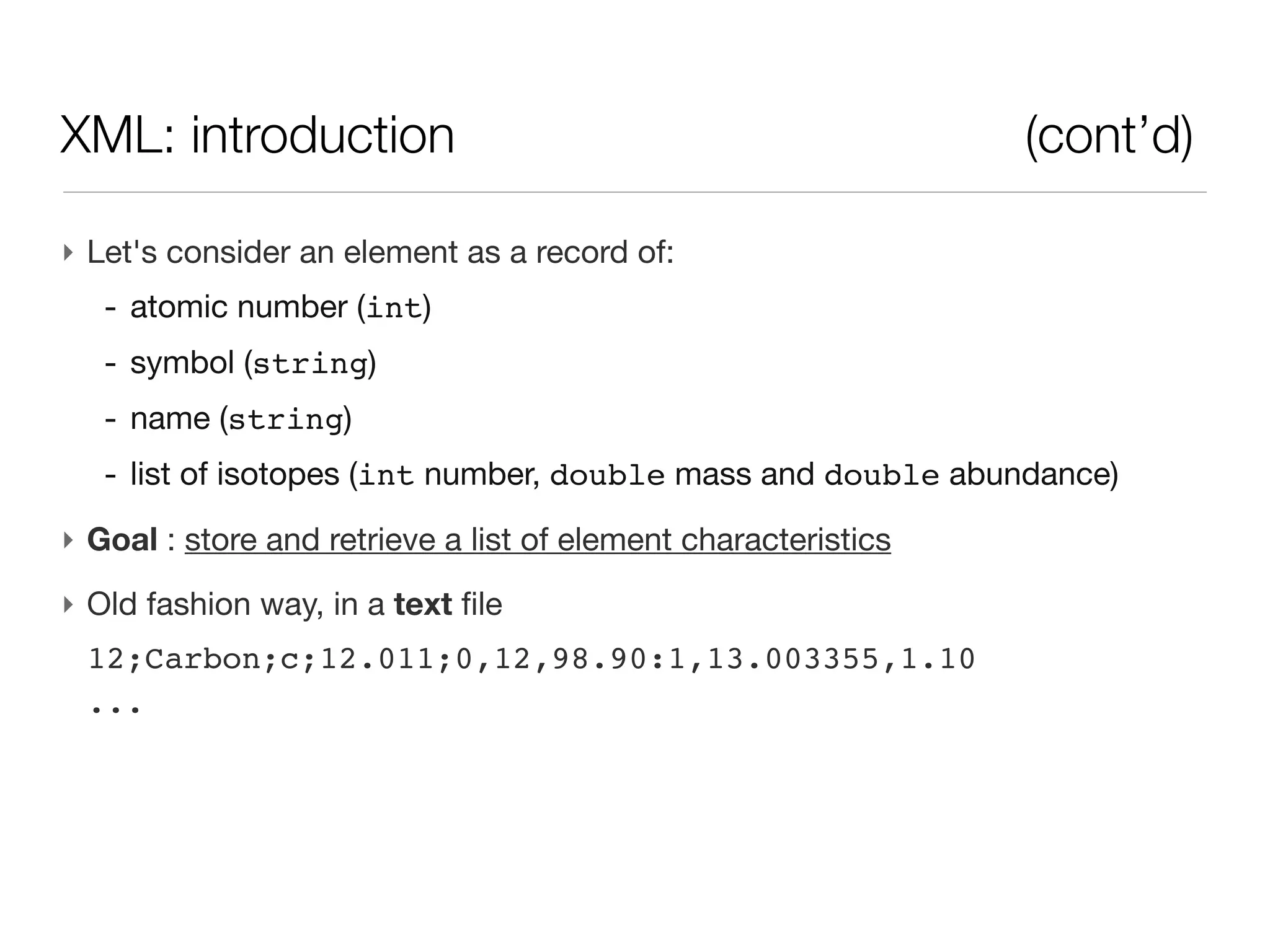 XML: introduction                                               (cont’d)

‣ Let's consider an element as a record of:
   - atomic number (int)
   - symbol (string)
   - name (string)
   - list of isotopes (int number, double mass and double abundance)
‣ Goal : store and retrieve a list of element characteristics
‣ Old fashion way, in a text file
 12;Carbon;c;12.011;0,12,98.90:1,13.003355,1.10
 ...
 