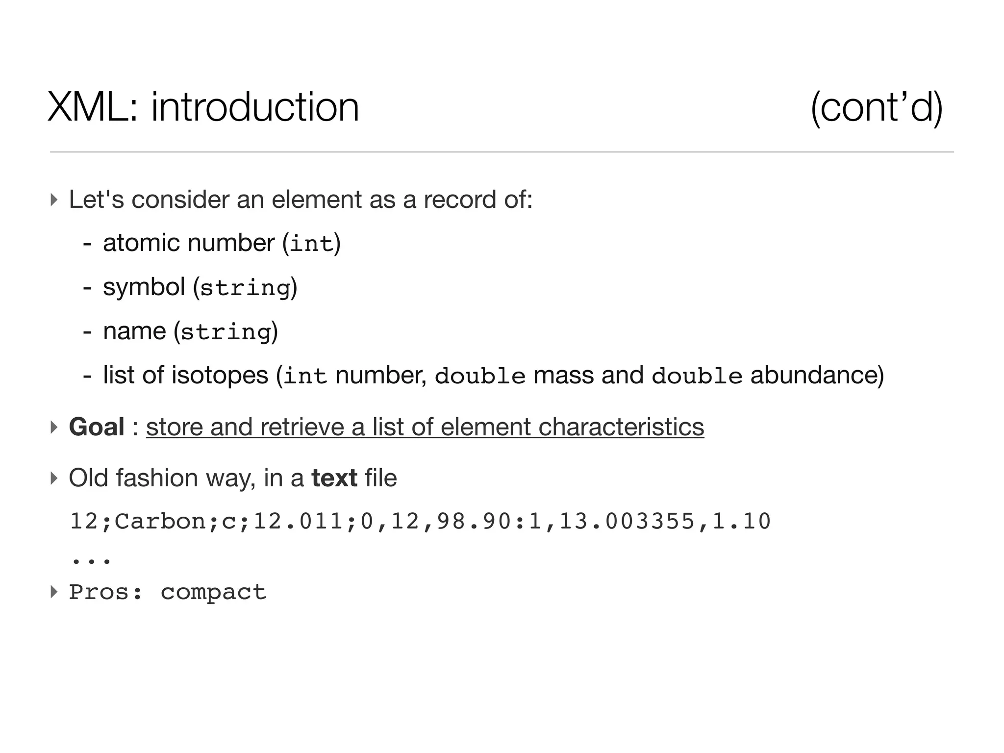 XML: introduction                                               (cont’d)

‣ Let's consider an element as a record of:
   - atomic number (int)
   - symbol (string)
   - name (string)
   - list of isotopes (int number, double mass and double abundance)
‣ Goal : store and retrieve a list of element characteristics
‣ Old fashion way, in a text file
  12;Carbon;c;12.011;0,12,98.90:1,13.003355,1.10
  ...
‣ Pros: compact
 
