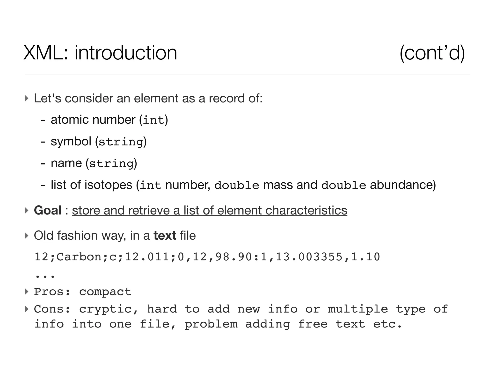 XML: introduction                                               (cont’d)

‣ Let's consider an element as a record of:
   - atomic number (int)
   - symbol (string)
   - name (string)
   - list of isotopes (int number, double mass and double abundance)
‣ Goal : store and retrieve a list of element characteristics
‣ Old fashion way, in a text file
  12;Carbon;c;12.011;0,12,98.90:1,13.003355,1.10
  ...
‣ Pros: compact
‣ Cons: cryptic, hard to add new info or multiple type of
  info into one file, problem adding free text etc.
 