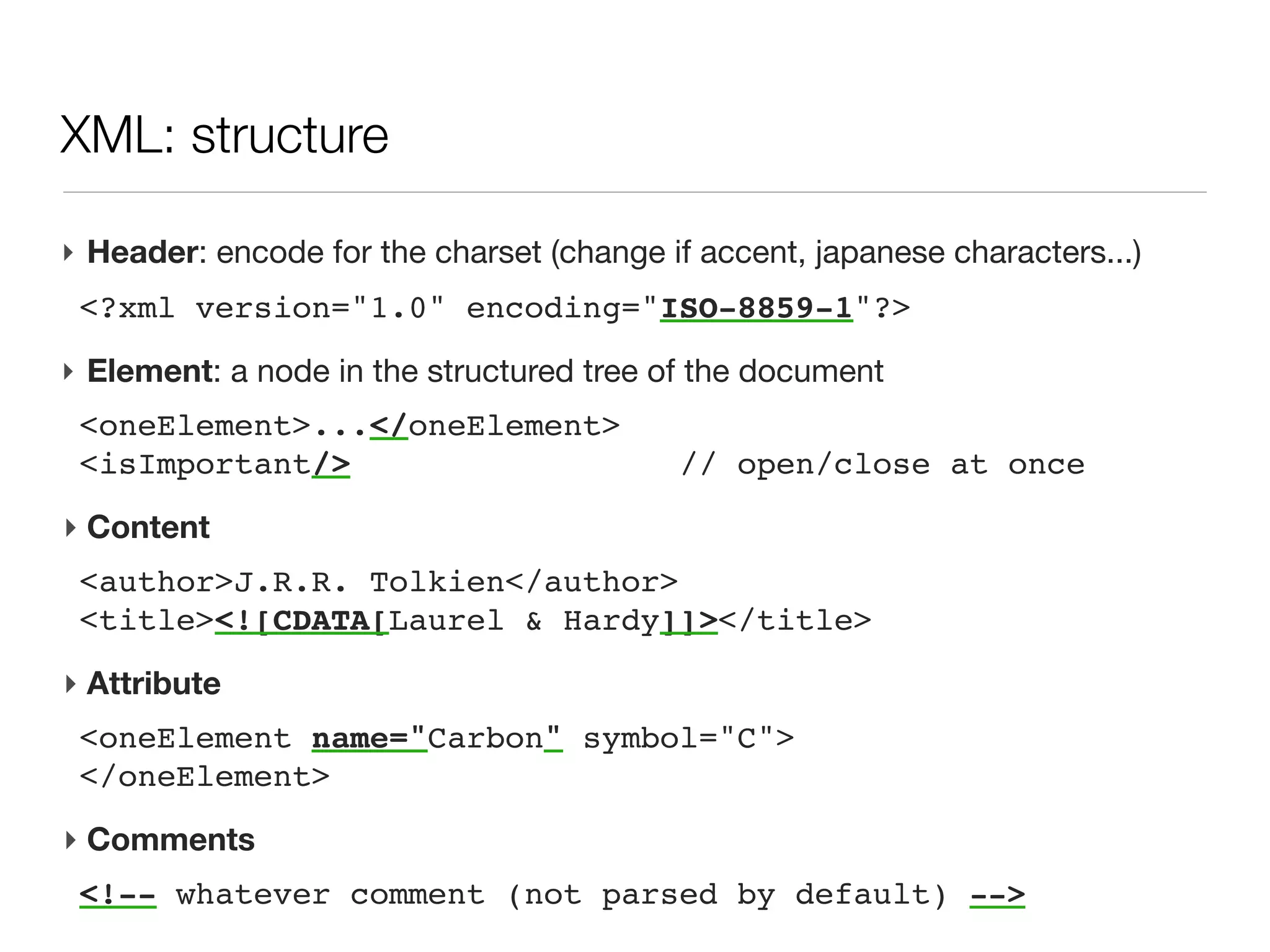 XML: structure

‣ Header: encode for the charset (change if accent, japanese characters...)
 <?xml version="1.0" encoding="ISO-8859-1"?>
‣ Element: a node in the structured tree of the document
 <oneElement>...</oneElement>
 <isImportant/>                          // open/close at once
 