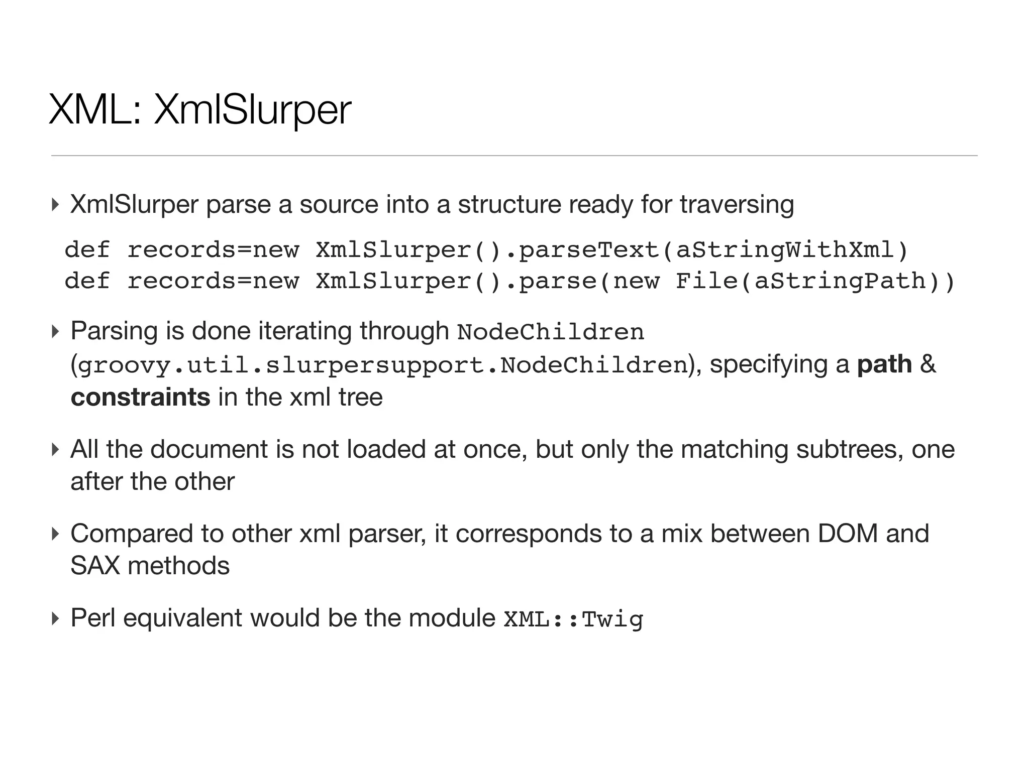 XML: what we will not talk about (today...)

‣ XML file generation
  - it is simple text file
  - Groovy uses XmlTemplateEngine
‣ XML structure definition
  - Schema
  - DTD
‣ XSLT for xml structure transformation
‣ namespaces
‣ storing binary data
‣ We will focus on retrieving information from an xml file (or String)
 