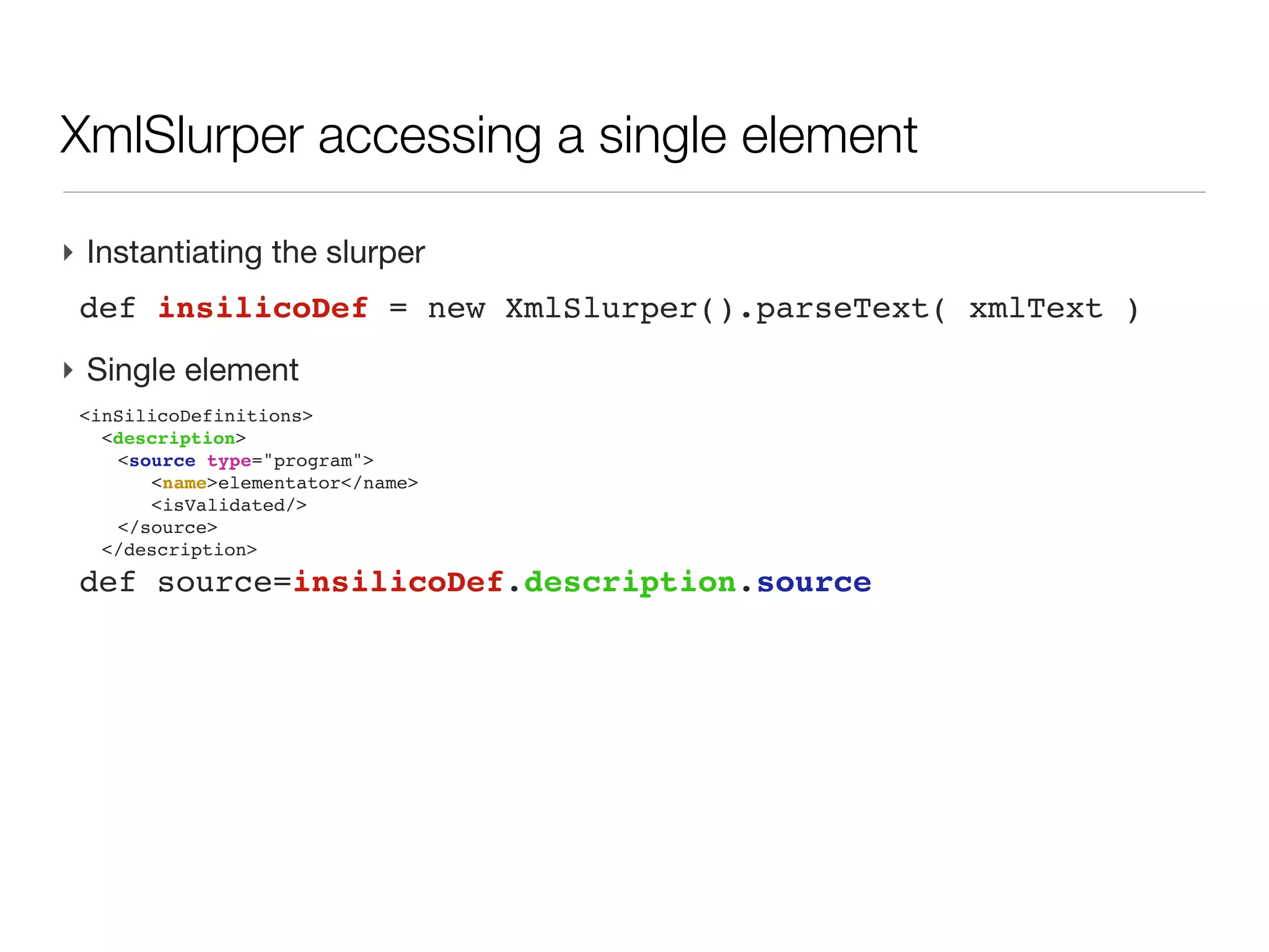 XML: parsing challenges

‣ A common need: retrieve partial information (substructure or filtered with
  criteria)
  - syntax to access to info within the tree
  - navigate through all children
‣ XML tree can be large (>4GB for uniprot.xml)
  - no possible to load everything at once, then scan through memory
  - loop across all substructure (e.g. a uniprot entry), then access to
    descendant easily and release memory before opening next entry
‣ Groovy
  - XmlParser: access and modify the tree, but all is in memory. Not
    covered here
  - XmlSlurper: lazy loading, access through iterators, readonly access
 