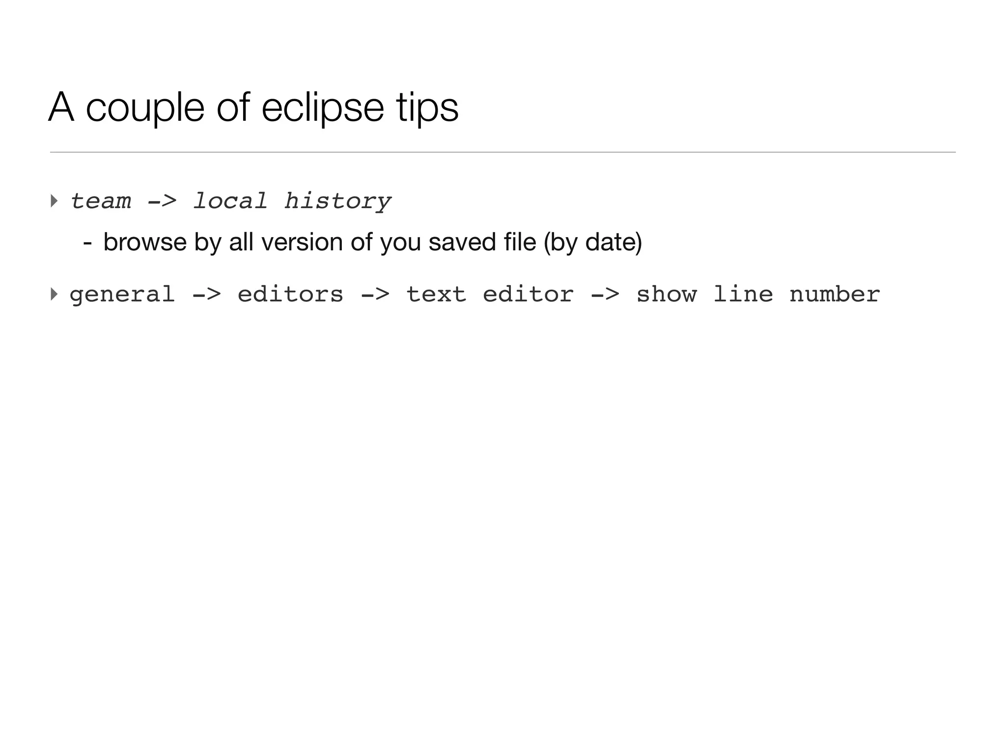 A couple of eclipse tips

‣ team -> local history
  - browse by all version of you saved file (by date)
‣ general -> editors -> text editor -> show line number
 