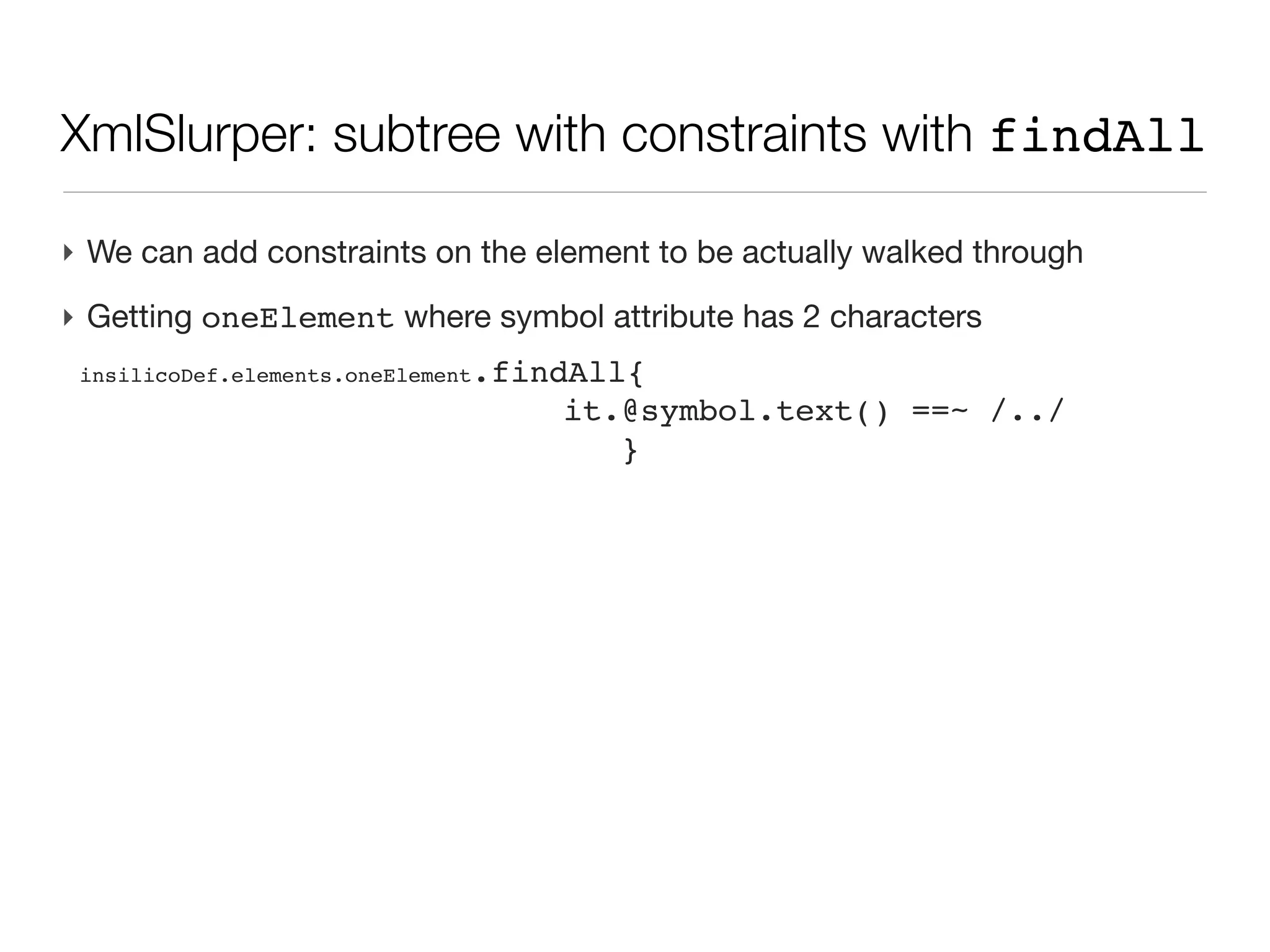XML: XmlSlurper                                                                               (cont’d)
String xmlText=’’’
<inSilicoDefinitions>
  <description>

   <source type="program">

      <name>elementator</name>

      <isValidated/>

   </source>
  </description>
  <elements>
    <oneElement symbol="H" name="Hydrogen" atomicNumber="1">
      <mass monoisotopic="1.007825" average="1.00797594155"/>
      <isotopes>
        <oneIsotope plus="0" mass="1.007825" abundance="99.985"/>
        <oneIsotope plus="1" mass="2.014102" abundance="0.015"/>
      </isotopes>
    </oneElement>
    <oneElement symbol="He" name="Helium" atomicNumber="3">
      <mass monoisotopic="3.016029" average="4.0026016187964"/>
      <isotopes>
        <oneIsotope plus="0" mass="3.016029" abundance=".00014"/>
        <oneIsotope plus="1" mass="4.002603" abundance="99.99986"/>
      </isotopes>
    </oneElement>
    <oneElement symbol="Li" name="Lithium" atomicNumber="6">
      <mass monoisotopic="6.015123" average="6.9417395556"/>
      <isotopes>
        <oneIsotope plus="0" mass="6.015123" abundance="7.42"/>
        <oneIsotope plus="1" mass="7.016005" abundance="92.58"/>
        <oneIsotope plus="3" mass="777.016005" abundance="99.999"/>   <!-- this is fake -->
      </isotopes>
    </oneElement>
  </elements>
</inSilicoDefinitions>
‘’’
 