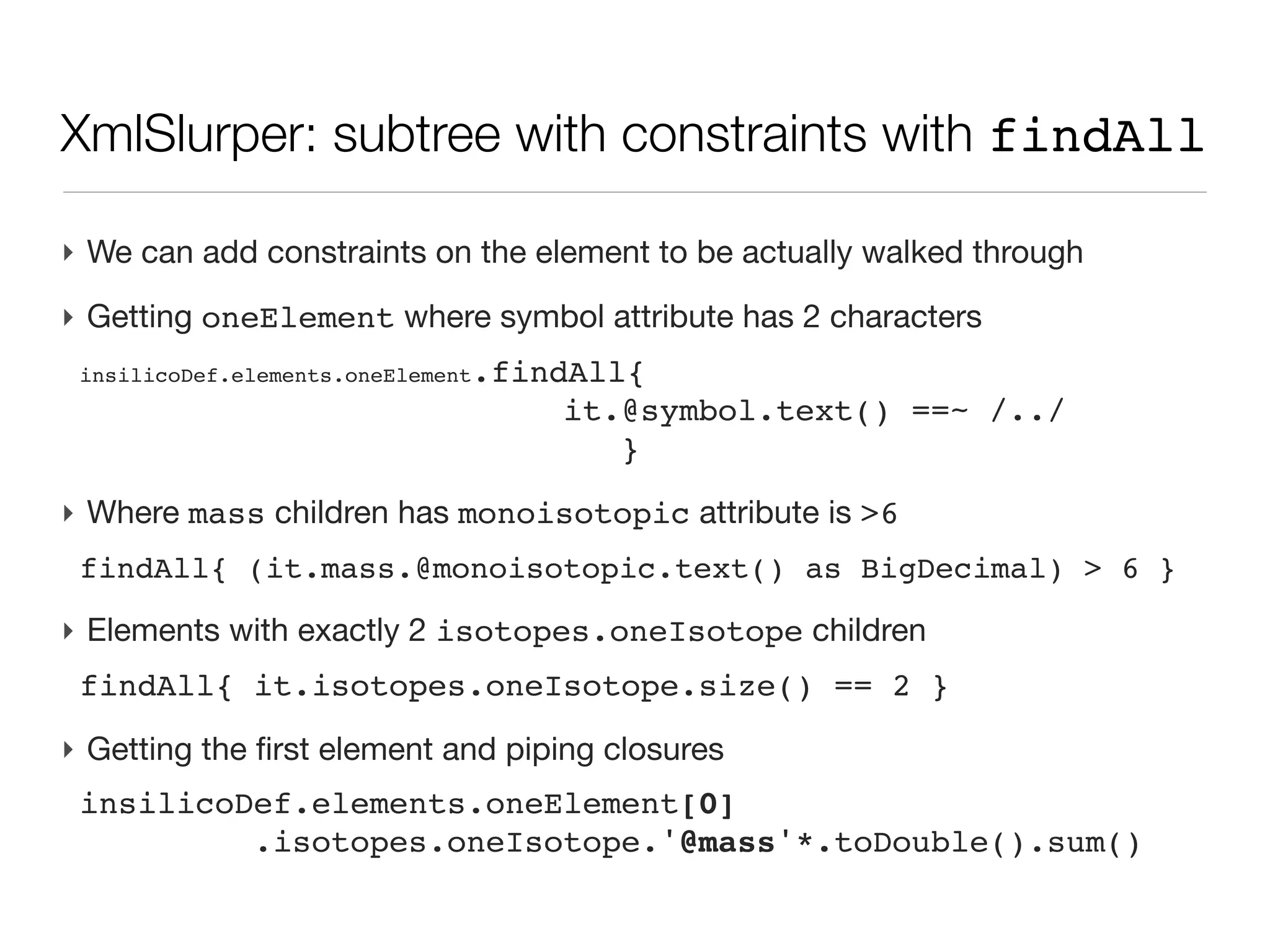 XmlSlurper accessing a single element

‣ Instantiating the slurper
 def dataDef = new XmlSlurper().parseText( xmlText )
‣ Single element
 <inSilicoDefinitions>
   <description>
 
 <source type="program">
 
     <name>elementator</name>
 
     <isValidated/>
 
 </source>
   </description>
 def source=dataDef.description.source
‣ Reading an attribute
 source.@type.text()              // -> ‘program’
 