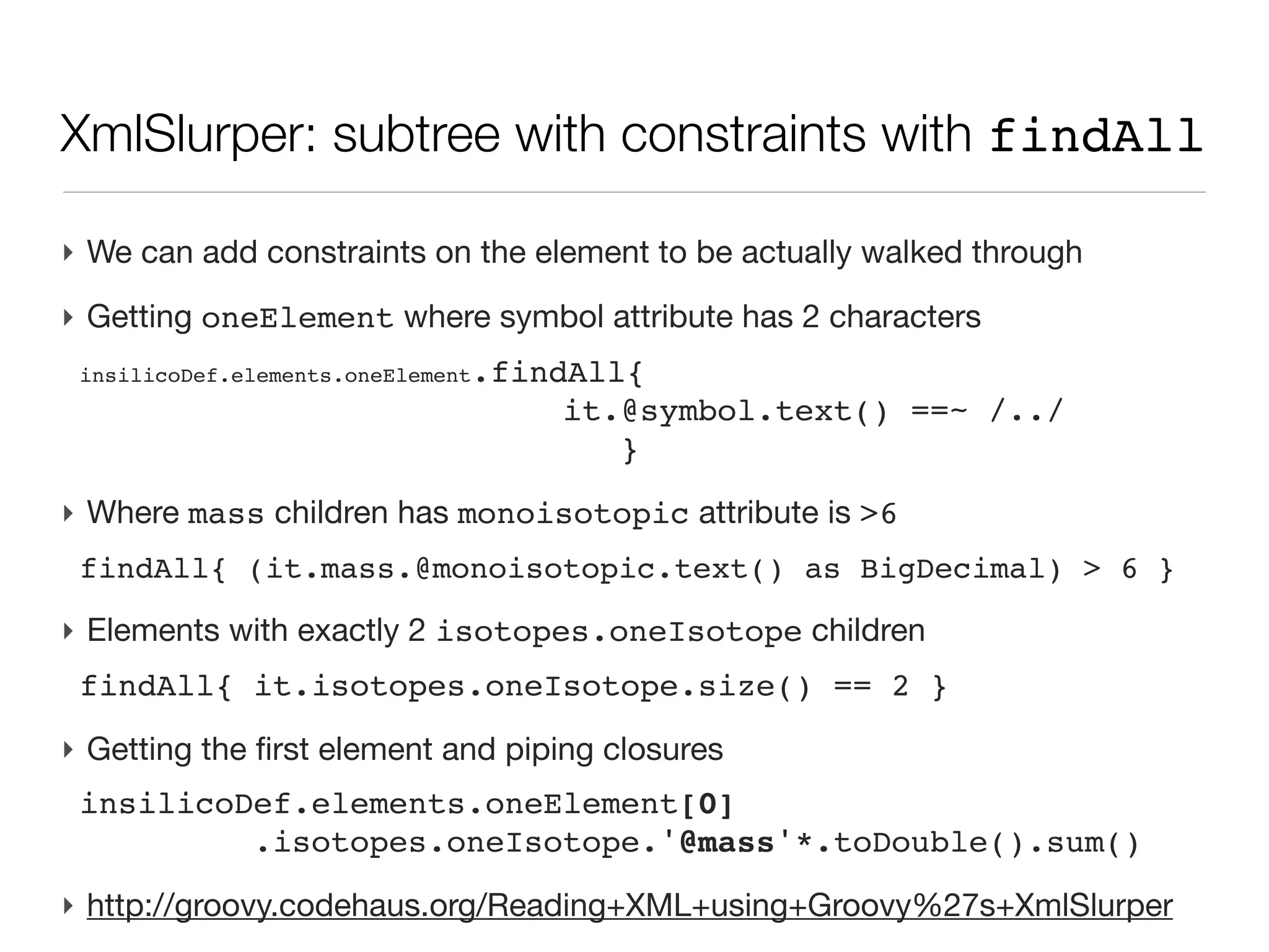 XmlSlurper accessing a single element

‣ Instantiating the slurper
 def dataDef = new XmlSlurper().parseText( xmlText )
‣ Single element
 <inSilicoDefinitions>
   <description>
 
 <source type="program">
 
     <name>elementator</name>
 
     <isValidated/>
 
 </source>
   </description>
 def source=dataDef.description.source
‣ Reading an attribute
 source.@type.text()               // -> ‘program’
‣ Reading a sub element contents
 source.name.text()                // -> ‘elementator’
 