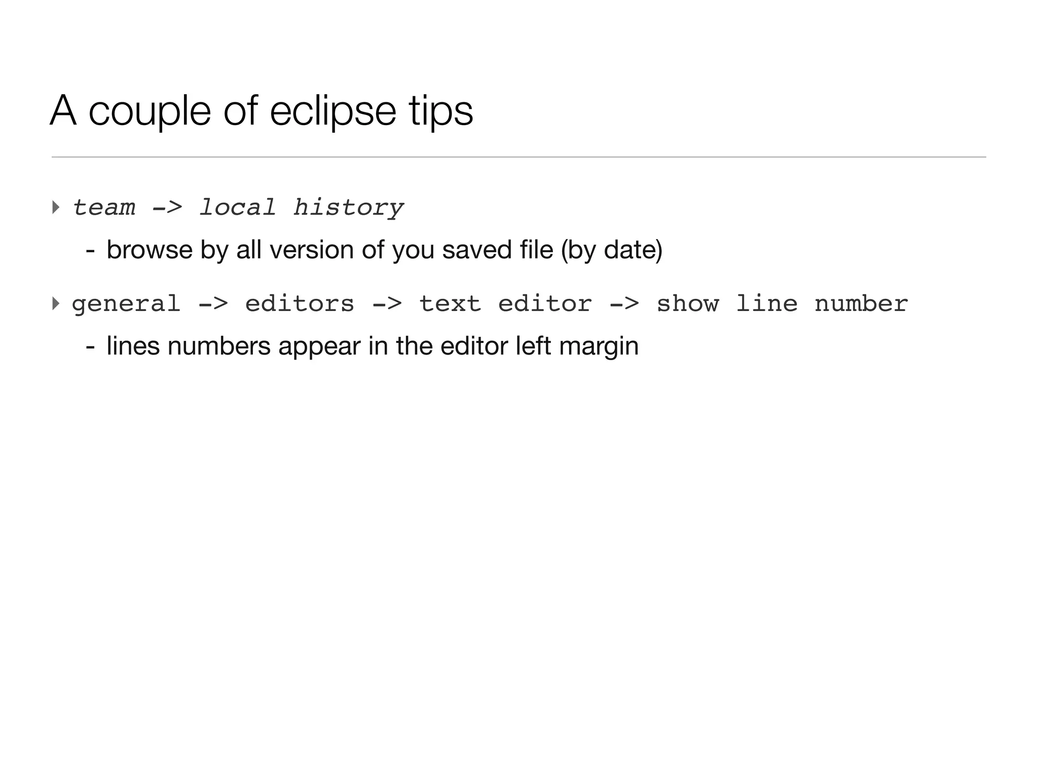 A couple of eclipse tips

‣ team -> local history
  - browse by all version of you saved file (by date)
‣ general -> editors -> text editor -> show line number
  - lines numbers appear in the editor left margin
 