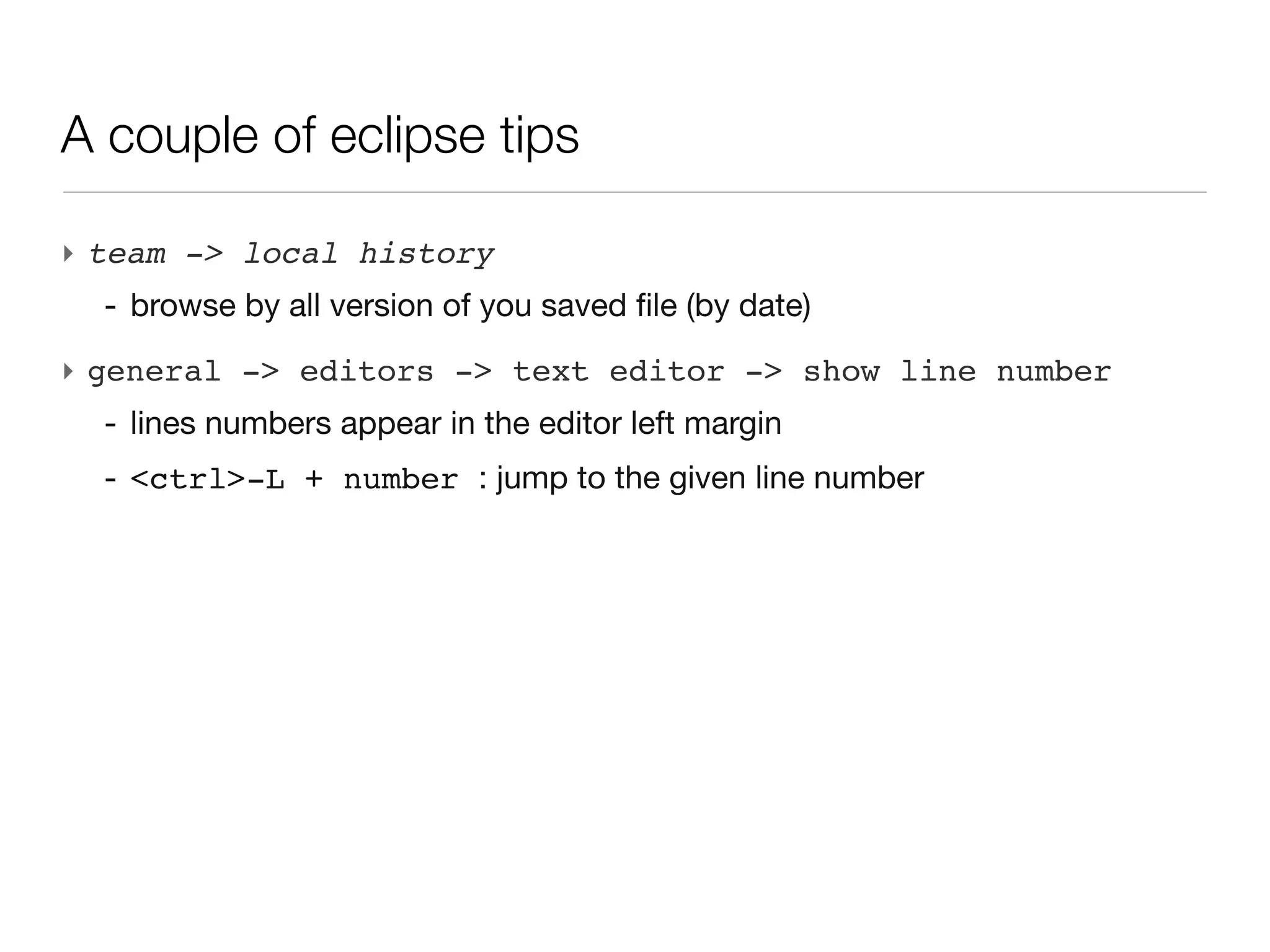 A couple of eclipse tips

‣ team -> local history
  - browse by all version of you saved file (by date)
‣ general -> editors -> text editor -> show line number
  - lines numbers appear in the editor left margin
  - <ctrl>-L + number : jump to the given line number
 