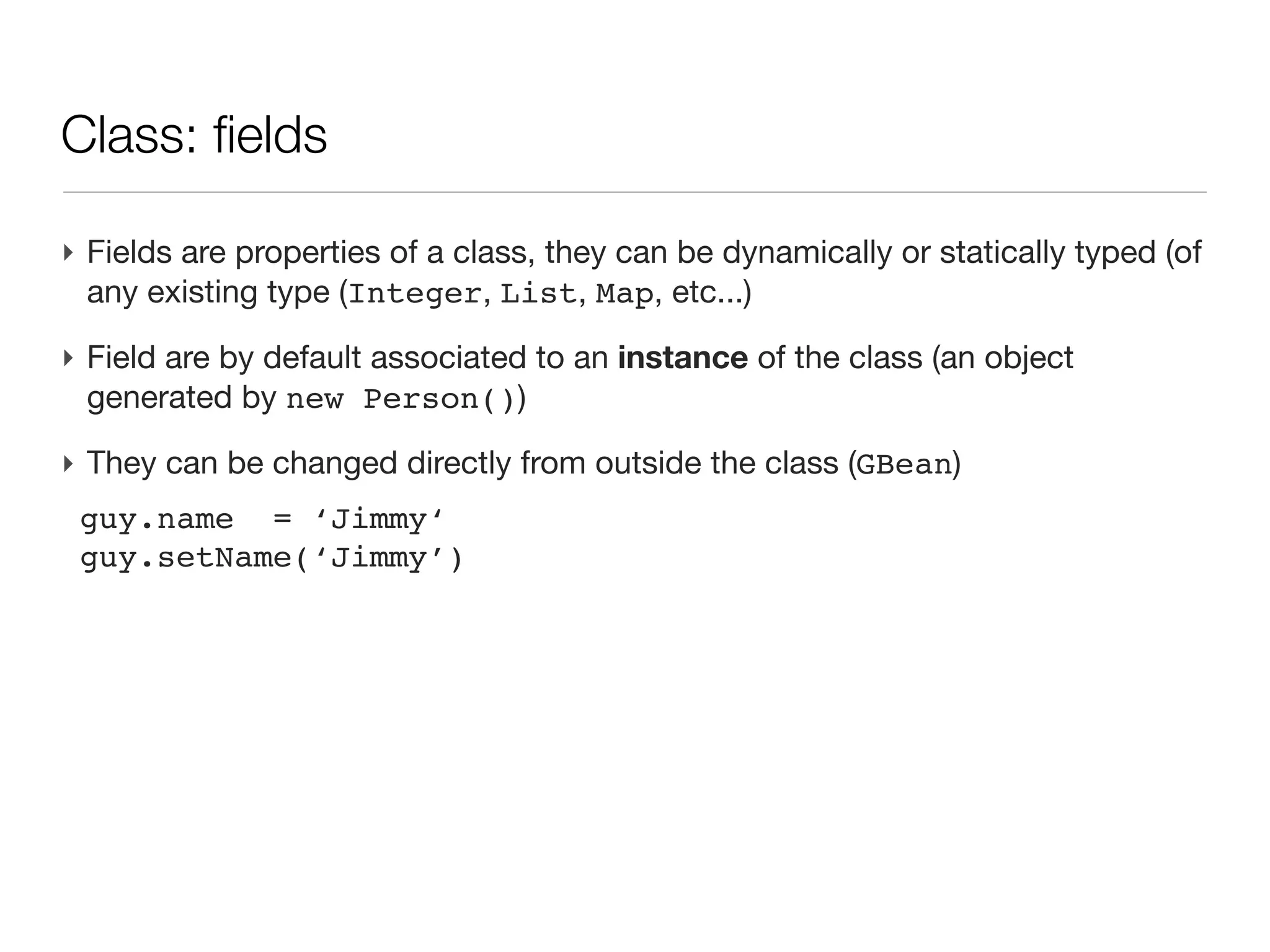 Class: an introduction

‣ An first example
 class Person{
 
 String name                  // field of type String
 
 Date birth                   // field of type Date
 
 
 int age(){                   // a method returning an int
 
 
 return (new Date()).year   - birth.year
 
 }
 }
 