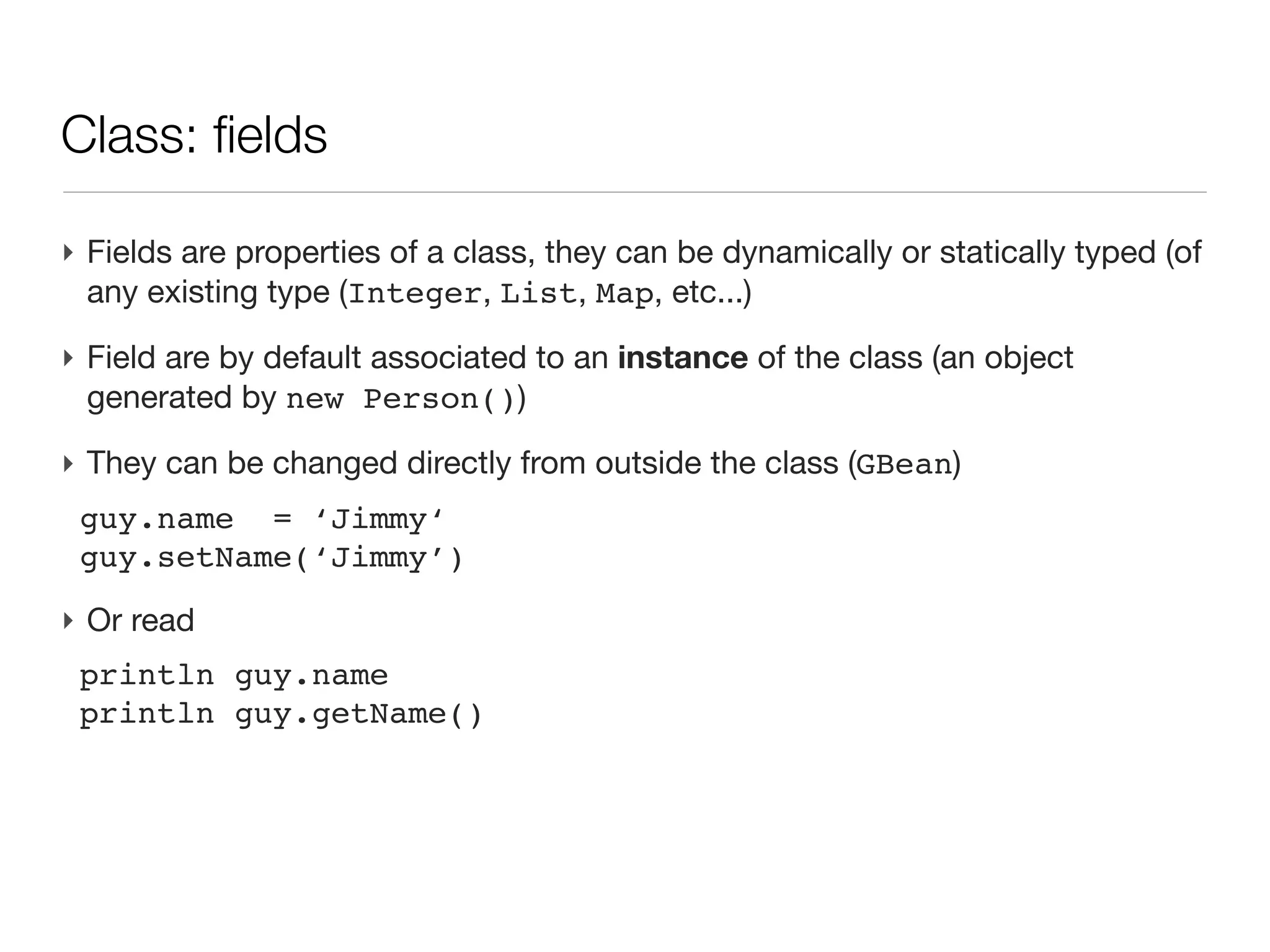 Class: an introduction

‣ An first example
 class Person{
 
 String name                    // field of type String
 
 Date birth                     // field of type Date
 
 
 int age(){                     // a method returning an int
 
 
 return (new Date()).year     - birth.year
 
 }
 }
‣ Then a script uses this class
 Person guy=new Person(name:'Joe',
                       birth:new Date('3/12/1980'))

 println "$guy.name is ${guy.age()}" // -> Joe is 30
 