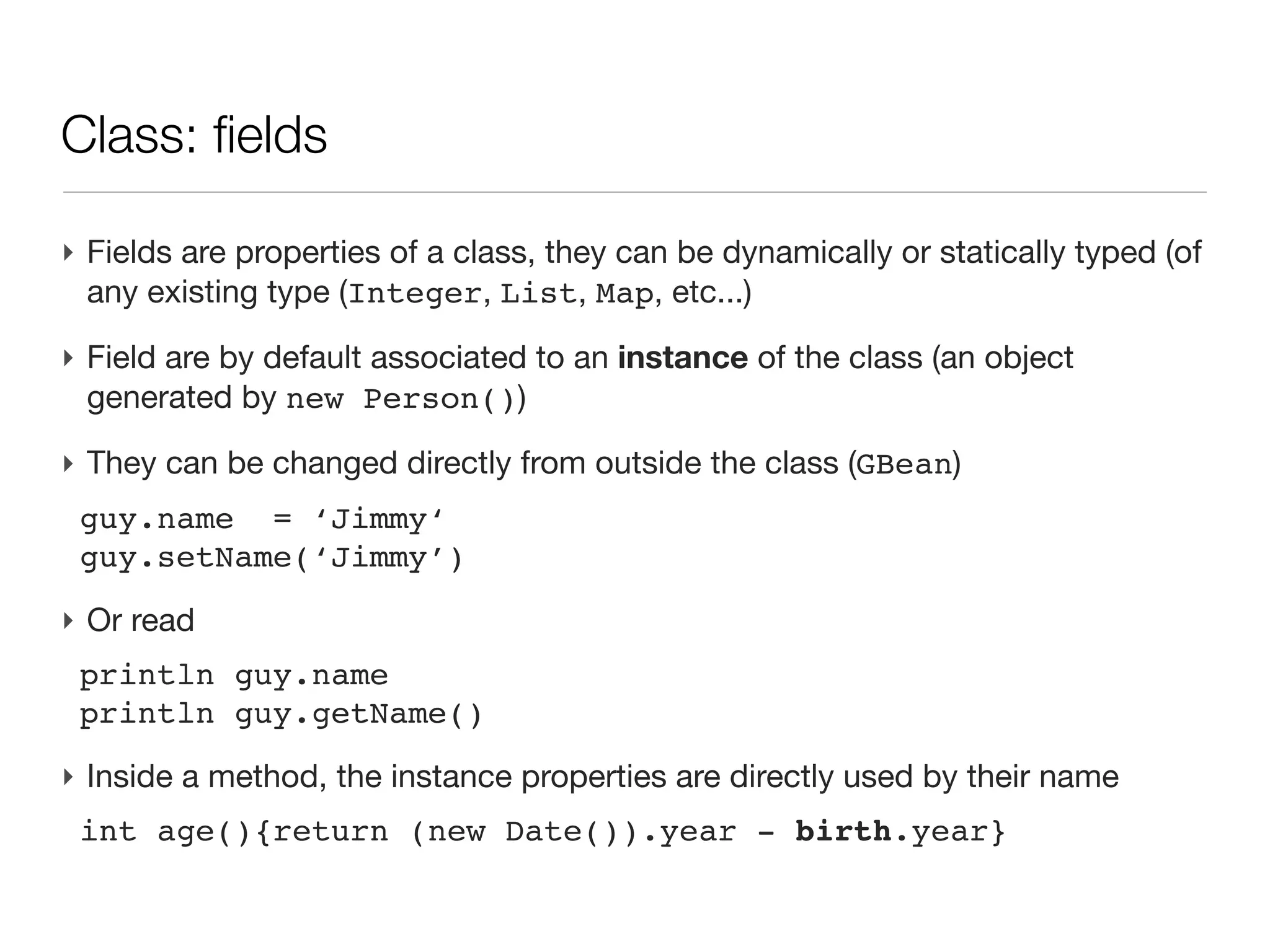 Class: an introduction

‣ An first example
 class Person{
 
 String name                    // field of type String
 
 Date birth                     // field of type Date
 
 
 int age(){                     // a method returning an int
 
 
 return (new Date()).year     - birth.year
 
 }
 }
‣ Then a script uses this class
 Person guy=new Person(name:'Joe',
                       birth:new Date('3/12/1980'))

 println "$guy.name is ${guy.age()}" // -> Joe is 30
 