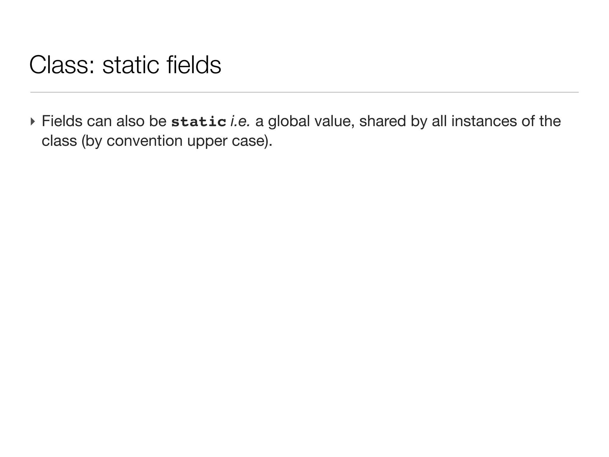 Class: an introduction

‣ An first example
 class Person{
 
 String name                    // field of type String
 
 Date birth                     // field of type Date
 
 
 int age(){                     // a method returning an int
 
 
 return (new Date()).year     - birth.year
 
 }
 }
‣ Then a script uses this class
 Person guy=new Person(name:'Joe',
                       birth:new Date('3/12/1980'))

 println "$guy.name is ${guy.age()}" // -> Joe is 30
 