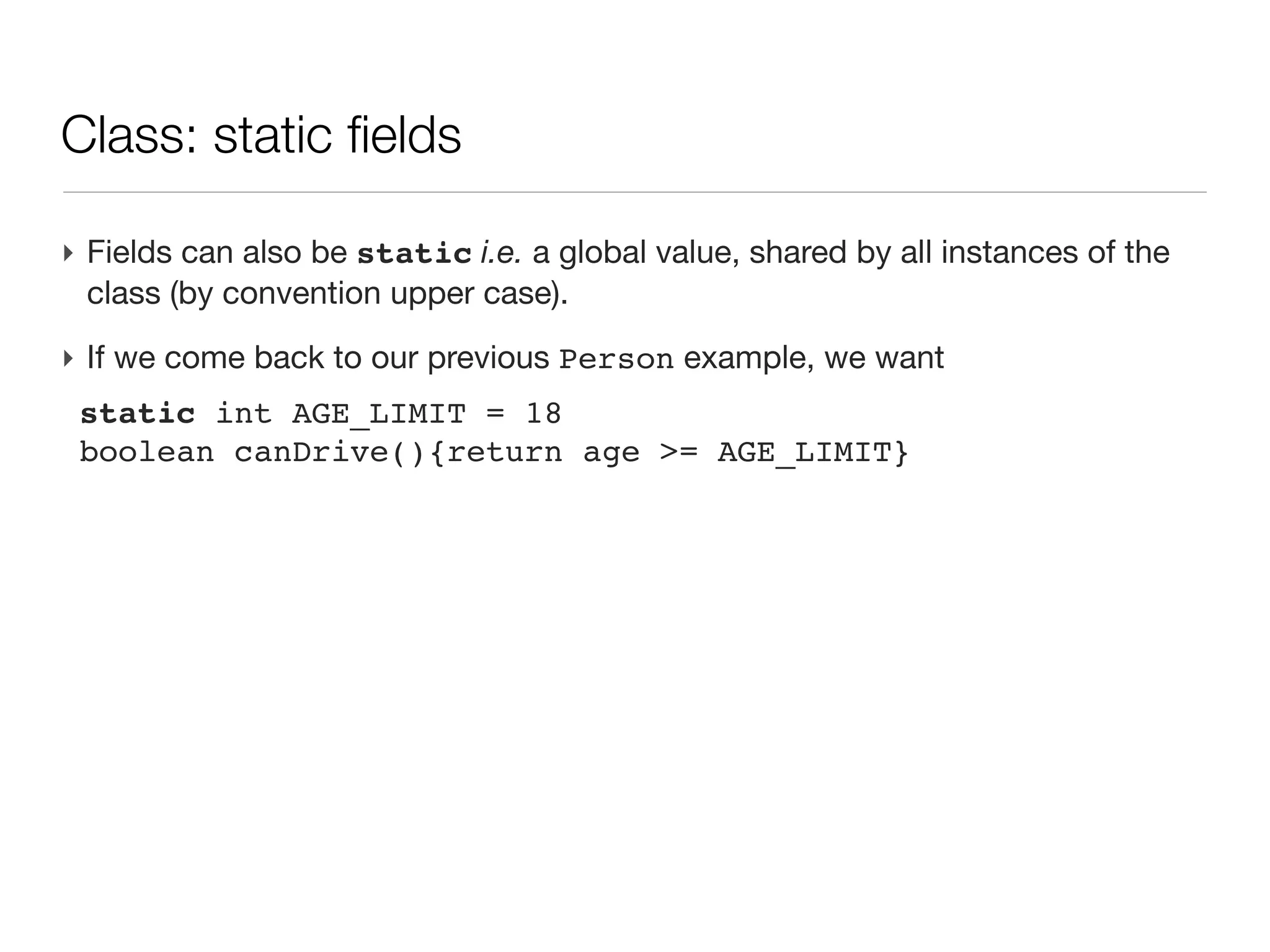 Class: an introduction

‣ An first example
 class Person{
 
 String name                    // field of type String
 
 Date birth                     // field of type Date
 
 
 int age(){                     // a method returning an int
 
 
 return (new Date()).year     - birth.year
 
 }
 }
‣ Then a script uses this class
 Person guy=new Person(name:'Joe',
                       birth:new Date('3/12/1980'))

 println "$guy.name is ${guy.age()}" // -> Joe is 30
 