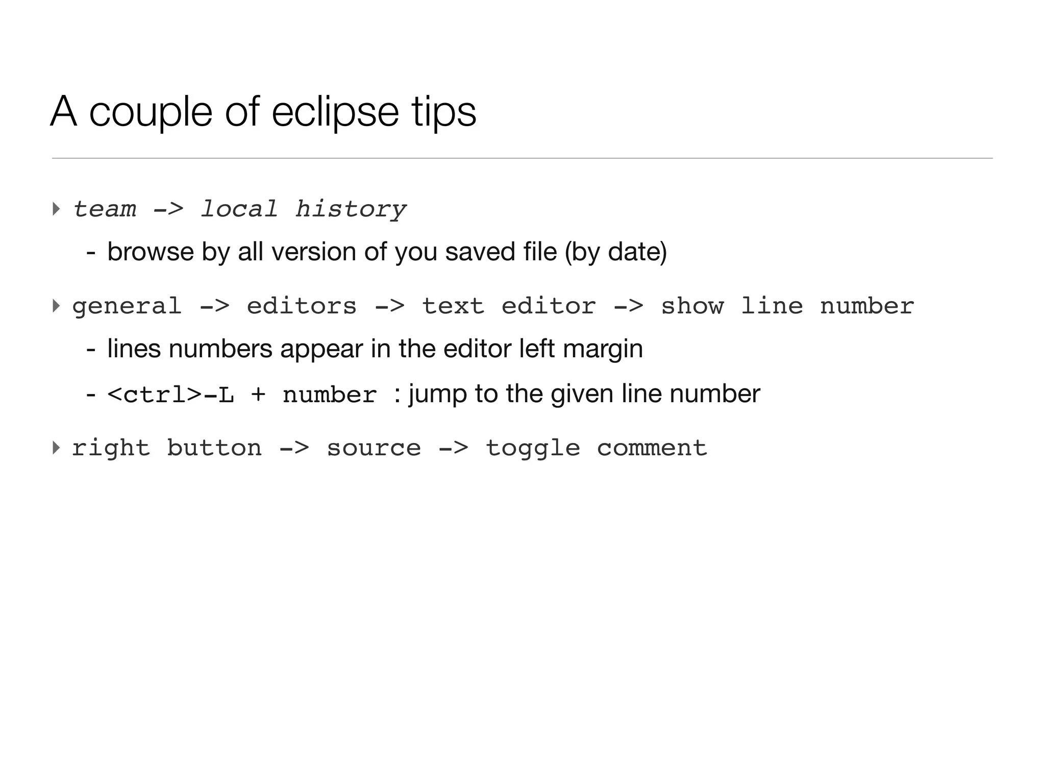 A couple of eclipse tips

‣ team -> local history
  - browse by all version of you saved file (by date)
‣ general -> editors -> text editor -> show line number
  - lines numbers appear in the editor left margin
  - <ctrl>-L + number : jump to the given line number
‣ right button -> source -> toggle comment
 