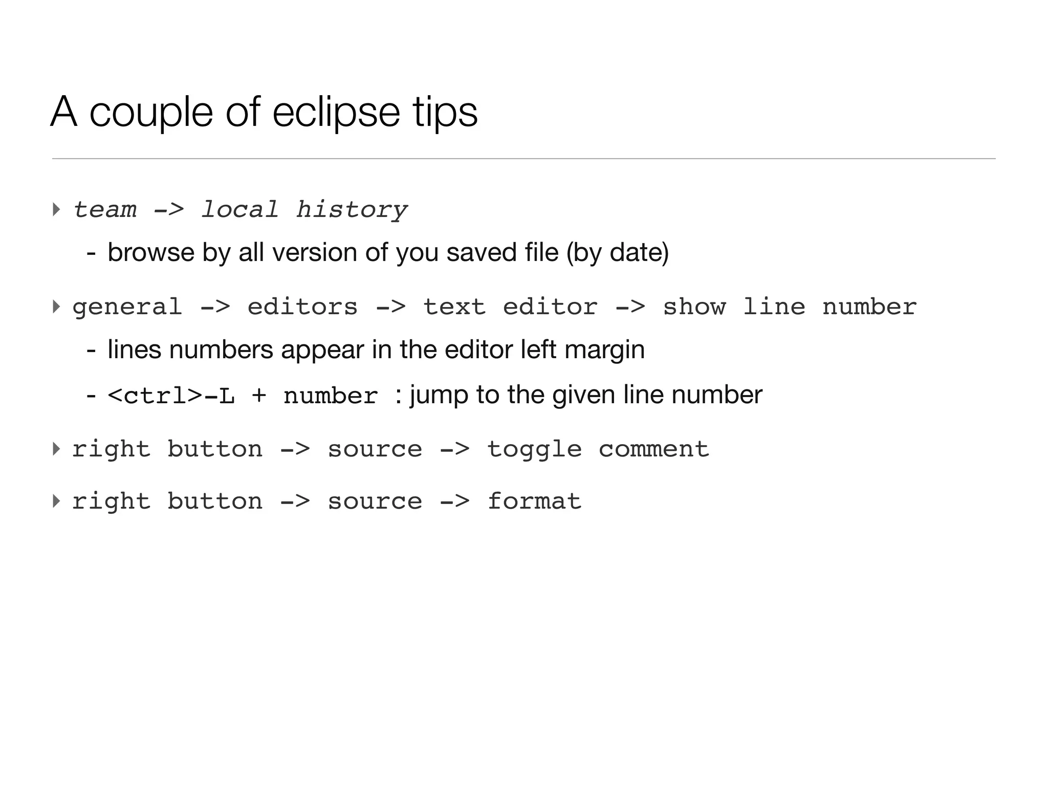 A couple of eclipse tips

‣ team -> local history
  - browse by all version of you saved file (by date)
‣ general -> editors -> text editor -> show line number
  - lines numbers appear in the editor left margin
  - <ctrl>-L + number : jump to the given line number
‣ right button -> source -> toggle comment
‣ right button -> source -> format
 