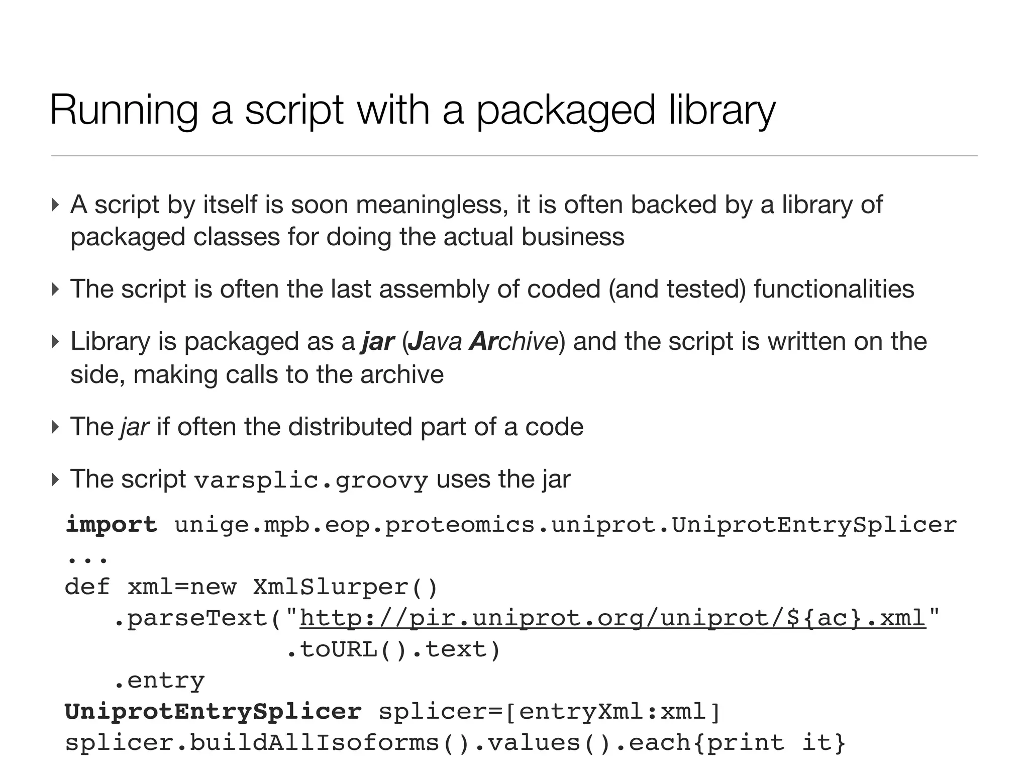 Groovy: running a script (outside the IDE)

‣ Programming goal is (often) to have a runnable program, outside the IDE
‣ Be able to deploy the program on another machine
‣ First: install Groovy on the machine (apt-get install groovy etc.)

‣ Let’s consider a simple script hw.groovy, stored in directory /some/path
 println “hello, world”
‣ launch the script from command line
 groovy hw.groovy
 