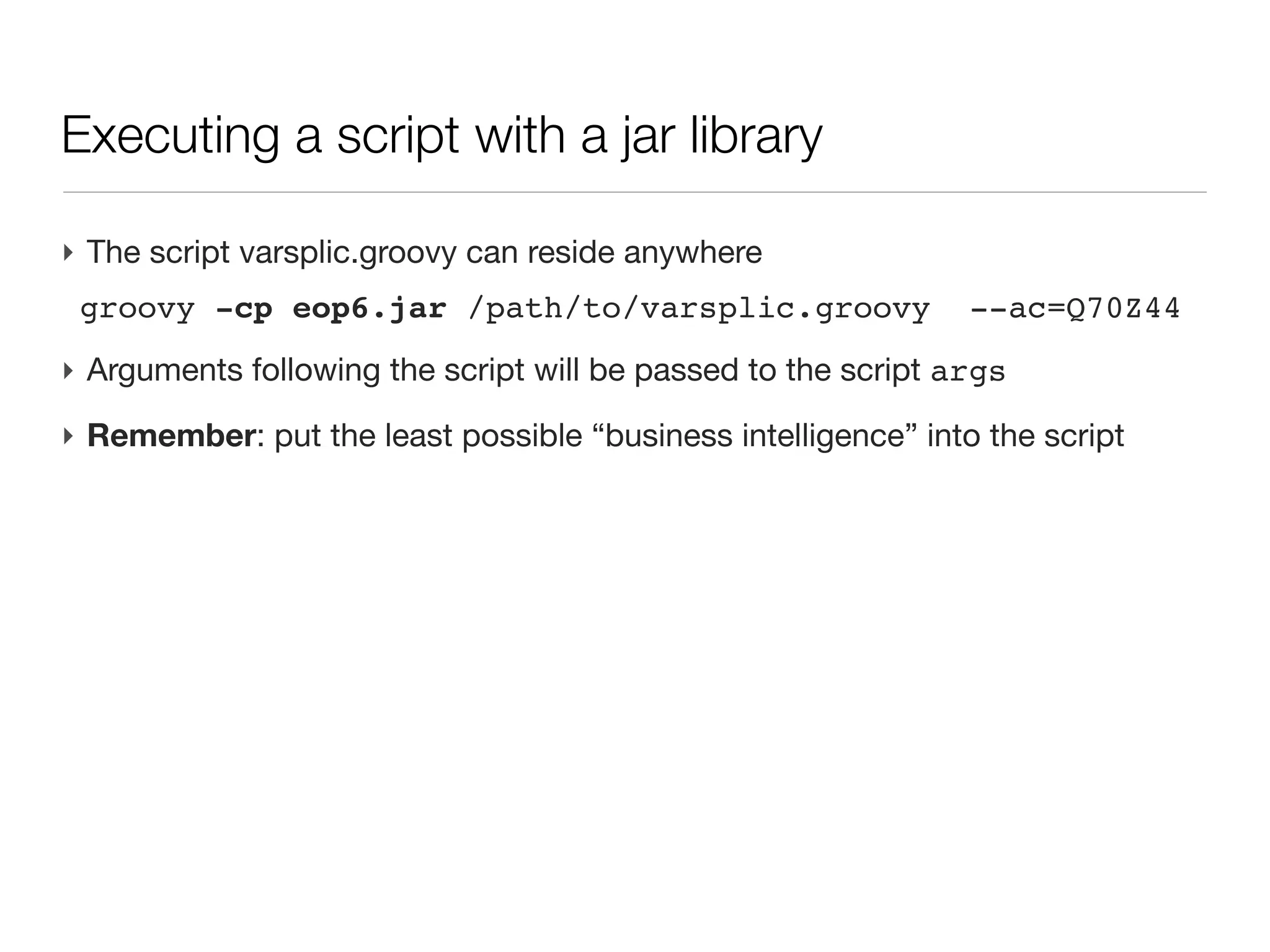 Running a script with a packaged library

‣ A script by itself is soon meaningless, it is often backed by a library of
  packaged classes for doing the actual business
‣ The script is often the last assembly of coded (and tested) functionalities
‣ Library is packaged as a jar (Java Archive) and the script is written on the
  side, making calls to the archive
‣ The jar if often the distributed part of a code
 