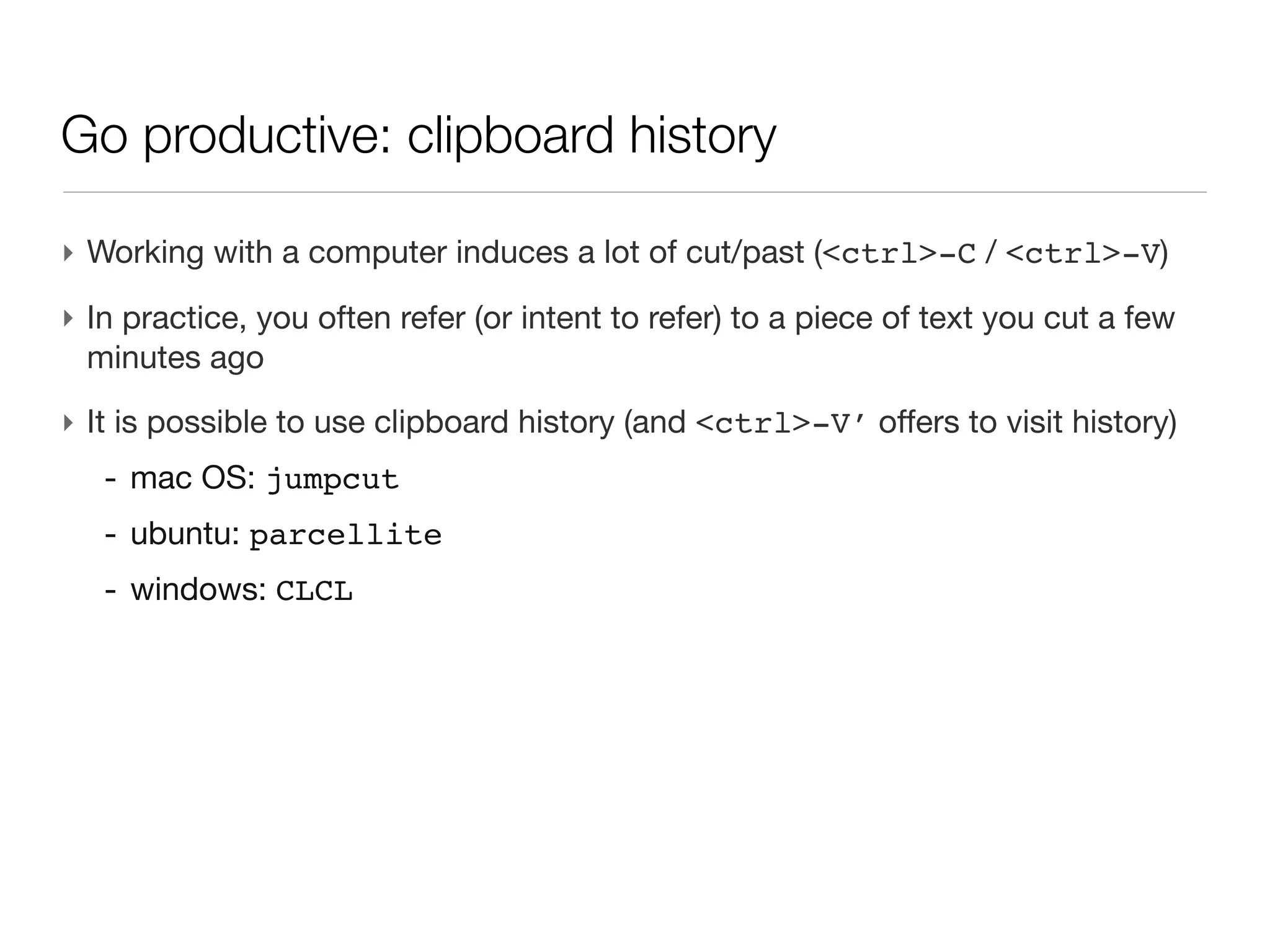 Go productive: clipboard history

‣ Working with a computer induces a lot of cut/past (<ctrl>-C / <ctrl>-V)
‣ In practice, you often refer (or intent to refer) to a piece of text you cut a
  few minutes ago
‣ It is possible to use clipboard history (and <ctrl>-V’ offers to visit
  history)
   - mac OS: jumpcut
   - ubuntu: parcellite
   - windows: CLCL
 