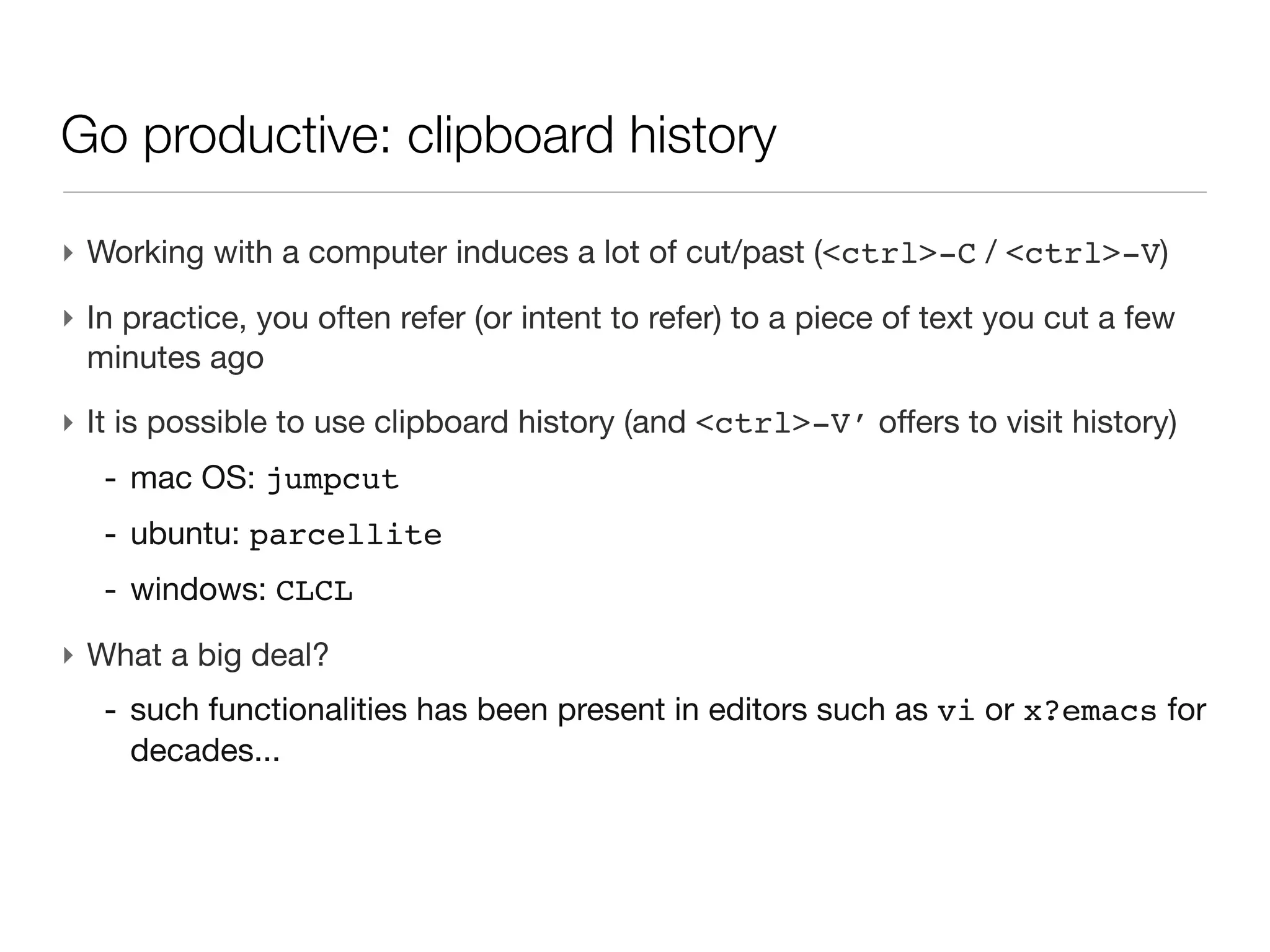 Go productive: clipboard history

‣ Working with a computer induces a lot of cut/past (<ctrl>-C / <ctrl>-V)
‣ In practice, you often refer (or intent to refer) to a piece of text you cut a
  few minutes ago
‣ It is possible to use clipboard history (and <ctrl>-V’ offers to visit
  history)
   - mac OS: jumpcut
   - ubuntu: parcellite
   - windows: CLCL
‣ What a big deal?
   - such functionalities has been present in editors such as vi or x?emacs
     for decades...
 