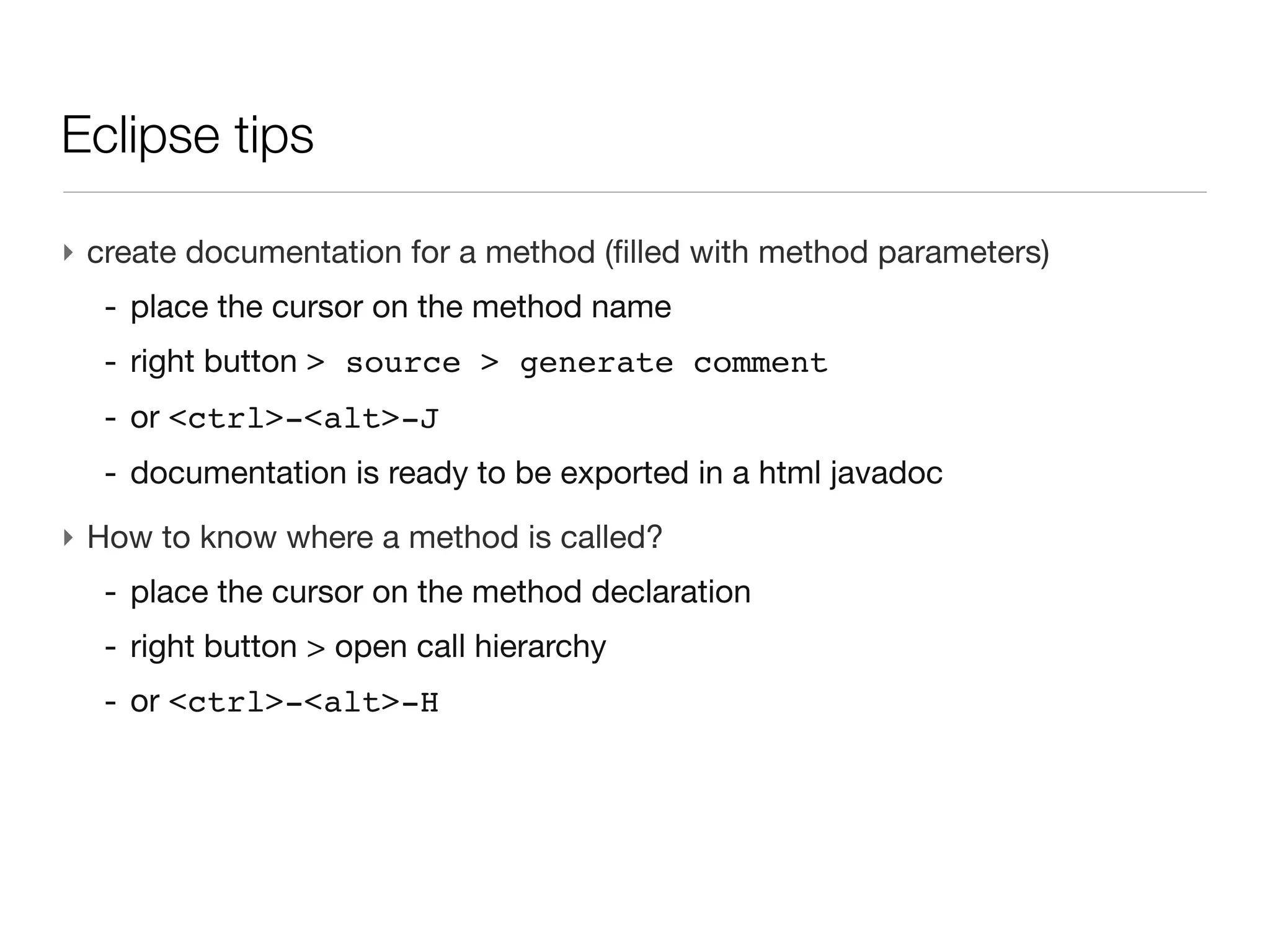 Eclipse tips


‣ create documentation for a method (filled with method parameters)
  - place the cursor on the method name
  - right button > source > generate comment
  - or <ctrl>-<alt>-J
  - documentation is ready to be exported in a html javadoc
 