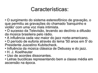 Características: O surgimento do sistema estereofônico de gravação, o que permitiu as gravações do chamado 'banquinho e violão' com uma voz mais intimista. O sucesso da Televisão, levando ao declínio a difusão da música brasileira pelo rádio. A influência cada vez maior do jazz norte-americano. O período de euforia através do lema '50 anos em 5' do Presidente Juscelino Kubitscheck. Influência da música clássica de Debussy e do jazz. H. J. Koellheuter Uso de acordes dissonantes. Letras bucólicas representando bem a classe média em ascensão na época. 