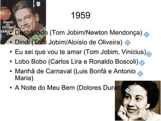 1959 Desafinado (Tom Jobim/Newton Mendonça) Dindi (Tom Jobim/Aloísio de Oliveira) Eu sei que vou te amar (Tom Jobim, Vinicius) Lobo Bobo (Carlos Lira e Ronaldo Boscoli) Manhã de Carnaval (Luis Bonfá e Antonio Maria) A Noite do Meu Bem (Dolores Duran) 