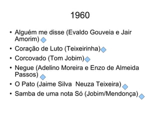 1960 Alguém me disse (Evaldo Gouveia e Jair Amorim) Coração de Luto (Teixeirinha) Corcovado (Tom Jobim) Negue (Adelino Moreira e Enzo de Almeida Passos) O Pato (Jaime Silva  Neuza Teixeira) Samba de uma nota Só (Jobim/Mendonça) 