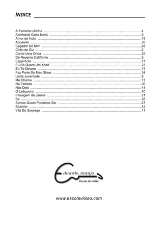 ÍNDICE _____________________________________________
A Terceira Lâmina .......................................................................................................... 4
Admirável Gado Novo .................................................................................................... 9
Amor de Índio ................................................................................................................. 19
Aquarela ......................................................................................................................... 30
Caçador De Mim .............................................................................................................28
Chão de Giz ....................................................................................................................2
Como Uma Onda ............................................................................................................25
De Repente Califórnia .................................................................................................... 6
Espanhola .......................................................................................................................17
Eu Só Quero Um Xodó ...................................................................................................23
Eu Te Devoro ................................................................................................................. 15
Faz Parte Do Meu Show ................................................................................................ 34
Linda Juventude ............................................................................................................. 8
Me Chama ......................................................................................................................13
Na Estrada ......................................................................................................................36
Nós Dois .........................................................................................................................44
O Leãozinho ................................................................................................................... 40
Paisagem da Janela .......................................................................................................21
Se ................................................................................................................................... 38
Somos Quem Podemos Ser ...........................................................................................27
Sozinho ...........................................................................................................................42
Vila Do Sossego .............................................................................................................11
www.escolaviolao.com
 
