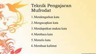 Teknik Pengajaran
Mufrodat
1.Mendengarkan kata
2.Mengucapkan kata
3.Mendapatkan makna kata
4.Membaca kata
5.Menulis kata
6.Membuat kalimat
 