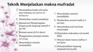 Teknik Menjelaskan makna mufradat
1. Menampilkan benda asli/realia
atau tiruannya (al-iqtiran al-
mubasyir)
2. Memberikan contoh (namâdzij)
3. Dramatisasi/Memperagakan
dengan gerak langsung (tamtsîl-l-
ma’nâ)
4. Bermain peran (la’b-l-dawr)
5. Menggunakan petunjuk konteks
(al-siyaq)
6. Menyebutkan sinonim
(mutarâdifât)
7. Menyebutkan antonim
(mutadlâdât)
8. Memberikan asosiasi (tadâ’iy-l-
ma’âni)
9. Menyebutkan asal-usul kata
(musytaqât)
10.Mejelaskan maksudnya (al-murâd
bihâ)
11.Mencari dalam kamus (taftîsy-l-
ma’âjim)
12.Menerjemahkan langsung
(tarjamah fawriyyah)
 