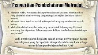 1. Menurut KBBI, Kosakata adalah perbendaharaan kata atau himpunan kata
yang diketahui oleh seseorang yang merupakan bagian dari suatu bahasa
tertentu
2. Menurut Horn, kosakata adalah sekumpulan kata yang membentuk sebuah
bahasa
3. Mufrodat adalah kumpulan kata yang membentuk bahasa yang diketahui
seseorang dan digunakan dalam menyusun kalimat dan berkomunikasi dengan
masyarakat”
Jadi, pembelajaran kosakata adalah proses penyampaian bahan
pembelajaran yang berupa kata atau perbendaharaan kata sebagai
unsur dalam pembelajaran bahasa Arab
 
